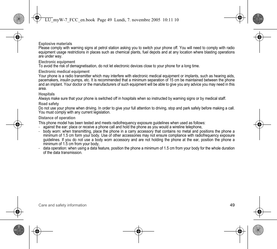 Care and safety information 49Explosive materialsPlease comply with warning signs at petrol station asking you to switch your phone off. You will need to comply with radio equipment usage restrictions in places such as chemical plants, fuel depots and at any location where blasting operations are under way.Electronic equipmentTo avoid the risk of demagnetisation, do not let electronic devices close to your phone for a long time.Electronic medical equipmentYour phone is a radio transmitter which may interfere with electronic medical equipment or implants, such as hearing aids, pacemakers, insulin pumps, etc. It is recommended that a minimum separation of 15 cm be maintained between the phone and an implant. Your doctor or the manufacturers of such equipment will be able to give you any advice you may need in this area. HospitalsAlways make sure that your phone is switched off in hospitals when so instructed by warning signs or by medical staff. Road safetyDo not use your phone when driving. In order to give your full attention to driving, stop and park safely before making a call. You must comply with any current legislation.Distance of operationThis phone model has been tested and meets radiofrequency exposure guidelines when used as follows:-against the ear: place or receive a phone call and hold the phone as you would a wireline telephone,-body worn: when transmitting, place the phone in a carry accessory that contains no metal and positions the phone a minimum of 1.5 cm form your body. Use of other accessories may not ensure compliance with radiofrequency exposure guidelines. If you do not use a body worn accessory and are not holding the phone at the ear, position the phone a minimum of 1.5 cm from your body,-data operation: when using a data feature, position the phone a minimum of 1.5 cm from your body for the whole duration of the data transmission.LU_myW-7_FCC_en.book  Page 49  Lundi, 7. novembre 2005  10:11 10