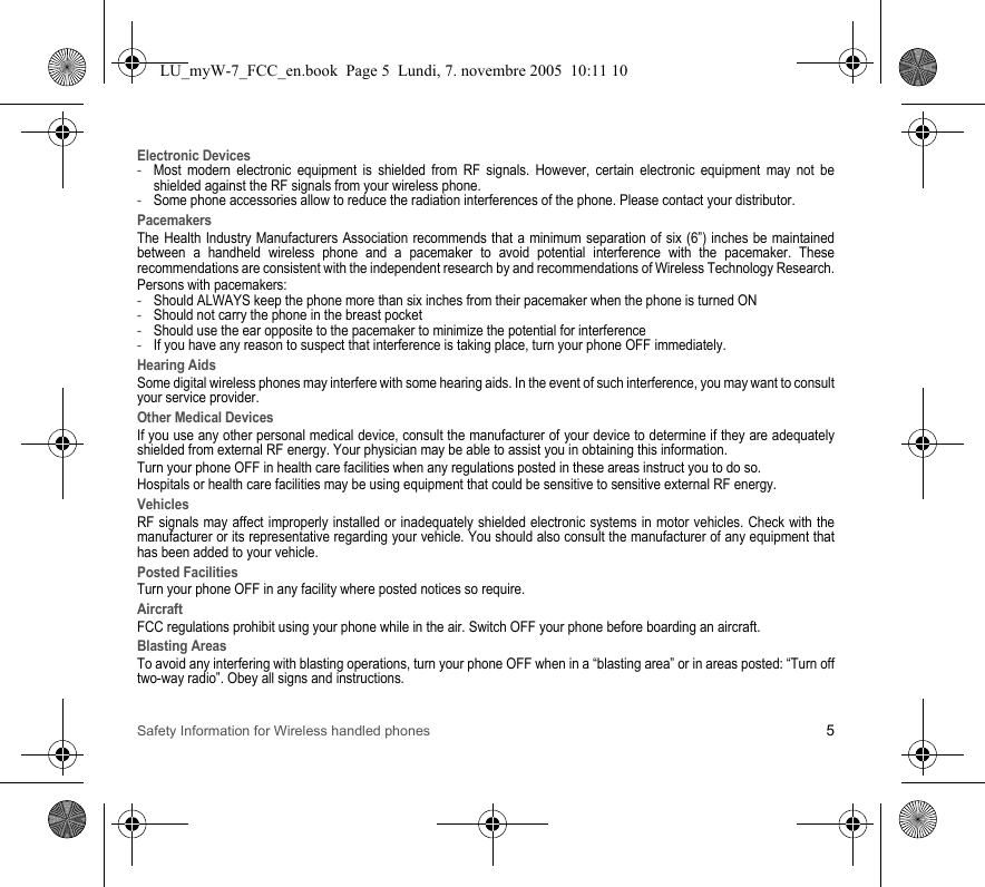 Safety Information for Wireless handled phones 5Electronic Devices-Most modern electronic equipment is shielded from RF signals. However, certain electronic equipment may not be shielded against the RF signals from your wireless phone.-Some phone accessories allow to reduce the radiation interferences of the phone. Please contact your distributor.PacemakersThe Health Industry Manufacturers Association recommends that a minimum separation of six (6”) inches be maintained between a handheld wireless phone and a pacemaker to avoid potential interference with the pacemaker. These recommendations are consistent with the independent research by and recommendations of Wireless Technology Research.Persons with pacemakers:-Should ALWAYS keep the phone more than six inches from their pacemaker when the phone is turned ON-Should not carry the phone in the breast pocket-Should use the ear opposite to the pacemaker to minimize the potential for interference-If you have any reason to suspect that interference is taking place, turn your phone OFF immediately.Hearing AidsSome digital wireless phones may interfere with some hearing aids. In the event of such interference, you may want to consult your service provider.Other Medical DevicesIf you use any other personal medical device, consult the manufacturer of your device to determine if they are adequately shielded from external RF energy. Your physician may be able to assist you in obtaining this information.Turn your phone OFF in health care facilities when any regulations posted in these areas instruct you to do so.Hospitals or health care facilities may be using equipment that could be sensitive to sensitive external RF energy.VehiclesRF signals may affect improperly installed or inadequately shielded electronic systems in motor vehicles. Check with the manufacturer or its representative regarding your vehicle. You should also consult the manufacturer of any equipment that has been added to your vehicle.Posted FacilitiesTurn your phone OFF in any facility where posted notices so require.AircraftFCC regulations prohibit using your phone while in the air. Switch OFF your phone before boarding an aircraft.Blasting AreasTo avoid any interfering with blasting operations, turn your phone OFF when in a “blasting area” or in areas posted: “Turn off two-way radio”. Obey all signs and instructions.LU_myW-7_FCC_en.book  Page 5  Lundi, 7. novembre 2005  10:11 10