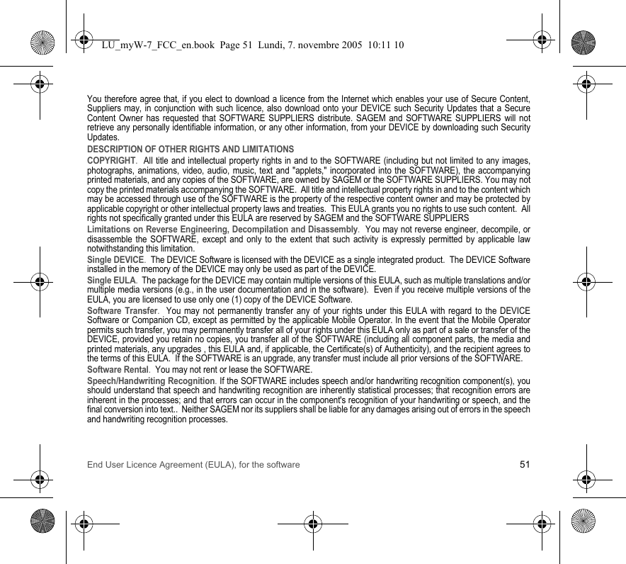 End User Licence Agreement (EULA), for the software 51You therefore agree that, if you elect to download a licence from the Internet which enables your use of Secure Content, Suppliers may, in conjunction with such licence, also download onto your DEVICE such Security Updates that a Secure Content Owner has requested that SOFTWARE SUPPLIERS distribute. SAGEM and SOFTWARE SUPPLIERS will not retrieve any personally identifiable information, or any other information, from your DEVICE by downloading such Security Updates. DESCRIPTION OF OTHER RIGHTS AND LIMITATIONSCOPYRIGHT.  All title and intellectual property rights in and to the SOFTWARE (including but not limited to any images, photographs, animations, video, audio, music, text and &quot;applets,&quot; incorporated into the SOFTWARE), the accompanying printed materials, and any copies of the SOFTWARE, are owned by SAGEM or the SOFTWARE SUPPLIERS. You may not copy the printed materials accompanying the SOFTWARE.  All title and intellectual property rights in and to the content which may be accessed through use of the SOFTWARE is the property of the respective content owner and may be protected by applicable copyright or other intellectual property laws and treaties.  This EULA grants you no rights to use such content.  All rights not specifically granted under this EULA are reserved by SAGEM and the SOFTWARE SUPPLIERSLimitations on Reverse Engineering, Decompilation and Disassembly.  You may not reverse engineer, decompile, or disassemble the SOFTWARE, except and only to the extent that such activity is expressly permitted by applicable law notwithstanding this limitation.Single DEVICE.  The DEVICE Software is licensed with the DEVICE as a single integrated product.  The DEVICE Software installed in the memory of the DEVICE may only be used as part of the DEVICE.Single EULA.  The package for the DEVICE may contain multiple versions of this EULA, such as multiple translations and/or multiple media versions (e.g., in the user documentation and in the software).  Even if you receive multiple versions of the EULA, you are licensed to use only one (1) copy of the DEVICE Software. Software Transfer.  You may not permanently transfer any of your rights under this EULA with regard to the DEVICE Software or Companion CD, except as permitted by the applicable Mobile Operator. In the event that the Mobile Operator permits such transfer, you may permanently transfer all of your rights under this EULA only as part of a sale or transfer of the DEVICE, provided you retain no copies, you transfer all of the SOFTWARE (including all component parts, the media and printed materials, any upgrades , this EULA and, if applicable, the Certificate(s) of Authenticity), and the recipient agrees to the terms of this EULA.  If the SOFTWARE is an upgrade, any transfer must include all prior versions of the SOFTWARE.Software Rental.  You may not rent or lease the SOFTWARE.  Speech/Handwriting Recognition. If the SOFTWARE includes speech and/or handwriting recognition component(s), you should understand that speech and handwriting recognition are inherently statistical processes; that recognition errors are inherent in the processes; and that errors can occur in the component&apos;s recognition of your handwriting or speech, and the final conversion into text..  Neither SAGEM nor its suppliers shall be liable for any damages arising out of errors in the speech and handwriting recognition processes.LU_myW-7_FCC_en.book  Page 51  Lundi, 7. novembre 2005  10:11 10