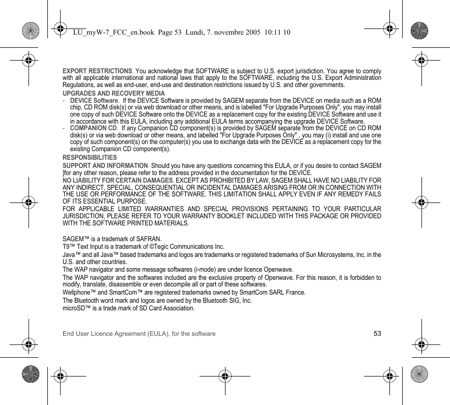 End User Licence Agreement (EULA), for the software 53EXPORT RESTRICTIONS. You acknowledge that SOFTWARE is subject to U.S. export jurisdiction. You agree to comply with all applicable international and national laws that apply to the SOFTWARE, including the U.S. Export Administration Regulations, as well as end-user, end-use and destination restrictions issued by U.S. and other governments.UPGRADES AND RECOVERY MEDIA -DEVICE Software.  If the DEVICE Software is provided by SAGEM separate from the DEVICE on media such as a ROM chip, CD ROM disk(s) or via web download or other means, and is labelled &quot;For Upgrade Purposes Only&quot;, you may install one copy of such DEVICE Software onto the DEVICE as a replacement copy for the existing DEVICE Software and use it in accordance with this EULA, including any additional EULA terms accompanying the upgrade DEVICE Software.-COMPANION CD.  If any Companion CD component(s) is provided by SAGEM separate from the DEVICE on CD ROM disk(s) or via web download or other means, and labelled &quot;For Upgrade Purposes Only&quot; , you may (i) install and use one copy of such component(s) on the computer(s) you use to exchange data with the DEVICE as a replacement copy for the existing Companion CD component(s). RESPONSIBILITIESSUPPORT AND INFORMATION  Should you have any questions concerning this EULA, or if you desire to contact SAGEM ]for any other reason, please refer to the address provided in the documentation for the DEVICE.NO LIABILITY FOR CERTAIN DAMAGES. EXCEPT AS PROHIBITED BY LAW, SAGEM SHALL HAVE NO LIABILITY FOR ANY INDIRECT, SPECIAL, CONSEQUENTIAL OR INCIDENTAL DAMAGES ARISING FROM OR IN CONNECTION WITH THE USE OR PERFORMANCE OF THE SOFTWARE. THIS LIMITATION SHALL APPLY EVEN IF ANY REMEDY FAILS OF ITS ESSENTIAL PURPOSE. FOR APPLICABLE LIMITED WARRANTIES AND SPECIAL PROVISIONS PERTAINING TO YOUR PARTICULAR JURISDICTION, PLEASE REFER TO YOUR WARRANTY BOOKLET INCLUDED WITH THIS PACKAGE OR PROVIDED WITH THE SOFTWARE PRINTED MATERIALS.SAGEM™ is a trademark of SAFRAN.T9™ Text Input is a trademark of ©Tegic Communications Inc.Java™ and all Java™ based trademarks and logos are trademarks or registered trademarks of Sun Microsystems, Inc. in the U.S. and other countries.The WAP navigator and some message softwares (i-mode) are under licence Openwave.The WAP navigator and the softwares included are the exclusive property of Openwave. For this reason, it is forbidden to modify, translate, disassemble or even decompile all or part of these softwares.Wellphone™ and SmartCom™ are registered trademarks owned by SmartCom SARL France.The Bluetooth word mark and logos are owned by the Bluetooth SIG, Inc.microSD™ is a trade mark of SD Card Association.LU_myW-7_FCC_en.book  Page 53  Lundi, 7. novembre 2005  10:11 10