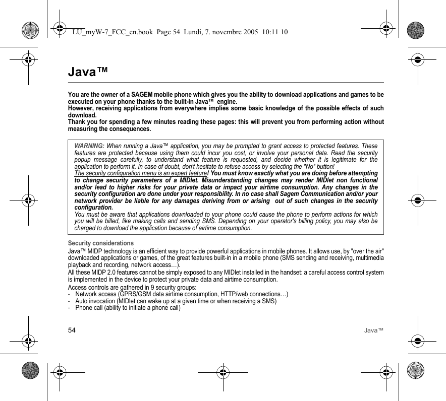 54 Java™Java™You are the owner of a SAGEM mobile phone which gives you the ability to download applications and games to be executed on your phone thanks to the built-in Java™  engine. However, receiving applications from everywhere implies some basic knowledge of the possible effects of such download. Thank you for spending a few minutes reading these pages: this will prevent you from performing action without measuring the consequences.Security considerationsJava™ MIDP technology is an efficient way to provide powerful applications in mobile phones. It allows use, by &quot;over the air&quot; downloaded applications or games, of the great features built-in in a mobile phone (SMS sending and receiving, multimedia playback and recording, network access…).All these MIDP 2.0 features cannot be simply exposed to any MIDlet installed in the handset: a careful access control system is implemented in the device to protect your private data and airtime consumption.Access controls are gathered in 9 security groups:-Network access (GPRS/GSM data airtime consumption, HTTP/web connections…)-Auto invocation (MIDlet can wake up at a given time or when receiving a SMS)-Phone call (ability to initiate a phone call)WARNING: When running a Java™ application, you may be prompted to grant access to protected features. These features are protected because using them could incur you cost, or involve your personal data. Read the security popup message carefully, to understand what feature is requested, and decide whether it is legitimate for the application to perform it. In case of doubt, don&apos;t hesitate to refuse access by selecting the &quot;No&quot; button!The security configuration menu is an expert feature! You must know exactly what you are doing before attempting to change security parameters of a MIDlet. Misunderstanding changes may render MIDlet non functional and/or lead to higher risks for your private data or impact your airtime consumption. Any changes in the security configuration are done under your responsibility. In no case shall Sagem Communication and/or your network provider be liable for any damages deriving from or arising  out of such changes in the security configuration.You must be aware that applications downloaded to your phone could cause the phone to perform actions for which you will be billed, like making calls and sending SMS. Depending on your operator&apos;s billing policy, you may also be charged to download the application because of airtime consumption.LU_myW-7_FCC_en.book  Page 54  Lundi, 7. novembre 2005  10:11 10
