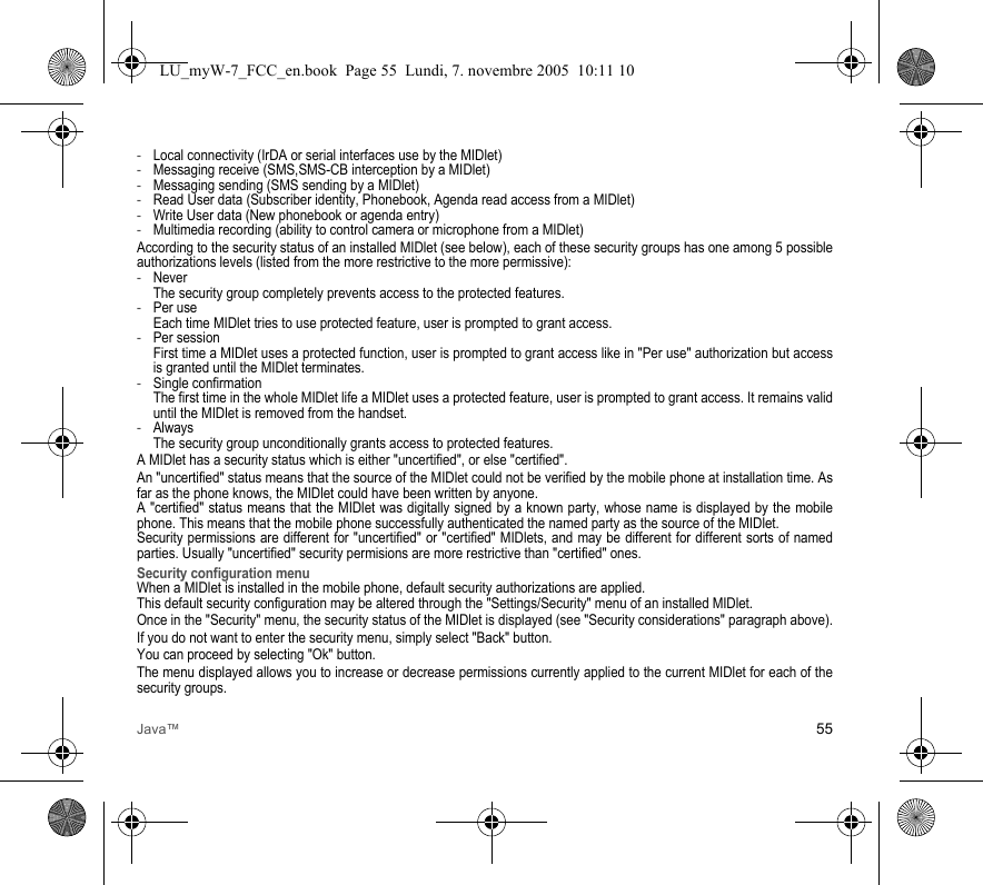 Java™ 55-Local connectivity (IrDA or serial interfaces use by the MIDlet)-Messaging receive (SMS,SMS-CB interception by a MIDlet)-Messaging sending (SMS sending by a MIDlet)-Read User data (Subscriber identity, Phonebook, Agenda read access from a MIDlet)-Write User data (New phonebook or agenda entry)-Multimedia recording (ability to control camera or microphone from a MIDlet)According to the security status of an installed MIDlet (see below), each of these security groups has one among 5 possible authorizations levels (listed from the more restrictive to the more permissive):-Never  The security group completely prevents access to the protected features.-Per use  Each time MIDlet tries to use protected feature, user is prompted to grant access.-Per session  First time a MIDlet uses a protected function, user is prompted to grant access like in &quot;Per use&quot; authorization but access is granted until the MIDlet terminates.-Single confirmation The first time in the whole MIDlet life a MIDlet uses a protected feature, user is prompted to grant access. It remains valid until the MIDlet is removed from the handset.-Always The security group unconditionally grants access to protected features.A MIDlet has a security status which is either &quot;uncertified&quot;, or else &quot;certified&quot;.An &quot;uncertified&quot; status means that the source of the MIDlet could not be verified by the mobile phone at installation time. As far as the phone knows, the MIDlet could have been written by anyone.A &quot;certified&quot; status means that the MIDlet was digitally signed by a known party, whose name is displayed by the mobile phone. This means that the mobile phone successfully authenticated the named party as the source of the MIDlet. Security permissions are different for &quot;uncertified&quot; or &quot;certified&quot; MIDlets, and may be different for different sorts of named parties. Usually &quot;uncertified&quot; security permisions are more restrictive than &quot;certified&quot; ones.Security configuration menuWhen a MIDlet is installed in the mobile phone, default security authorizations are applied. This default security configuration may be altered through the &quot;Settings/Security&quot; menu of an installed MIDlet.Once in the &quot;Security&quot; menu, the security status of the MIDlet is displayed (see &quot;Security considerations&quot; paragraph above).If you do not want to enter the security menu, simply select &quot;Back&quot; button.You can proceed by selecting &quot;Ok&quot; button.The menu displayed allows you to increase or decrease permissions currently applied to the current MIDlet for each of the security groups. LU_myW-7_FCC_en.book  Page 55  Lundi, 7. novembre 2005  10:11 10