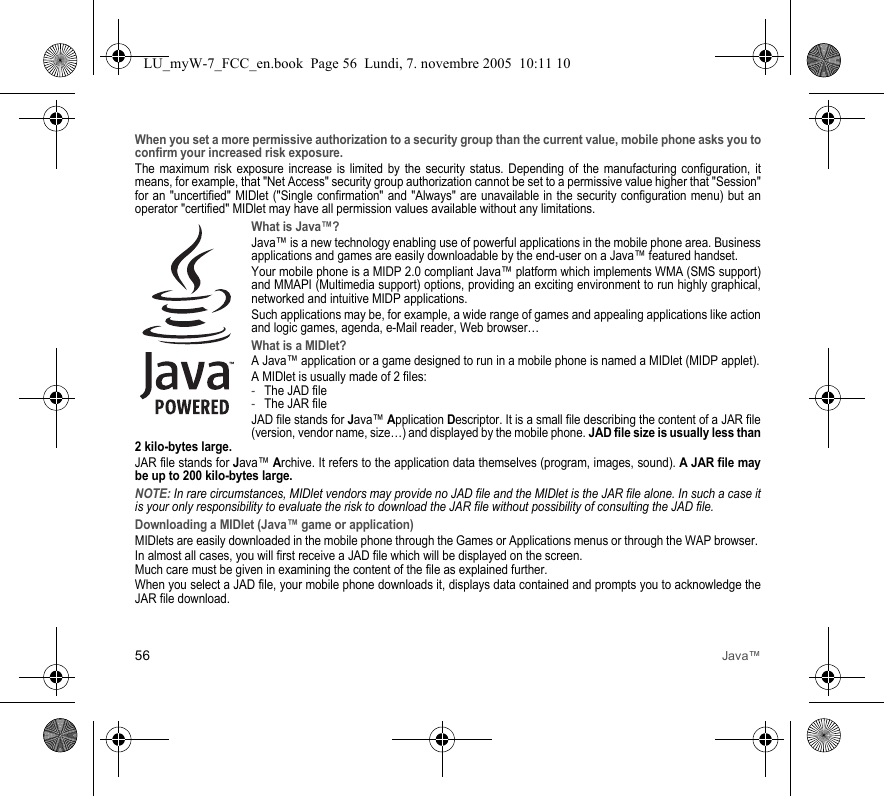 56 Java™When you set a more permissive authorization to a security group than the current value, mobile phone asks you to confirm your increased risk exposure.The maximum risk exposure increase is limited by the security status. Depending of the manufacturing configuration, it means, for example, that &quot;Net Access&quot; security group authorization cannot be set to a permissive value higher that &quot;Session&quot; for an &quot;uncertified&quot; MIDlet (&quot;Single confirmation&quot; and &quot;Always&quot; are unavailable in the security configuration menu) but an operator &quot;certified&quot; MIDlet may have all permission values available without any limitations. What is Java™?Java™ is a new technology enabling use of powerful applications in the mobile phone area. Business applications and games are easily downloadable by the end-user on a Java™ featured handset.Your mobile phone is a MIDP 2.0 compliant Java™ platform which implements WMA (SMS support) and MMAPI (Multimedia support) options, providing an exciting environment to run highly graphical, networked and intuitive MIDP applications.Such applications may be, for example, a wide range of games and appealing applications like action and logic games, agenda, e-Mail reader, Web browser…What is a MIDlet?A Java™ application or a game designed to run in a mobile phone is named a MIDlet (MIDP applet).A MIDlet is usually made of 2 files:-The JAD file-The JAR fileJAD file stands for Java™ Application Descriptor. It is a small file describing the content of a JAR file (version, vendor name, size…) and displayed by the mobile phone. JAD file size is usually less than 2 kilo-bytes large.JAR file stands for Java™ Archive. It refers to the application data themselves (program, images, sound). A JAR file may be up to 200 kilo-bytes large.NOTE: In rare circumstances, MIDlet vendors may provide no JAD file and the MIDlet is the JAR file alone. In such a case it is your only responsibility to evaluate the risk to download the JAR file without possibility of consulting the JAD file.Downloading a MIDlet (Java™ game or application)MIDlets are easily downloaded in the mobile phone through the Games or Applications menus or through the WAP browser. In almost all cases, you will first receive a JAD file which will be displayed on the screen. Much care must be given in examining the content of the file as explained further.When you select a JAD file, your mobile phone downloads it, displays data contained and prompts you to acknowledge the JAR file download. LU_myW-7_FCC_en.book  Page 56  Lundi, 7. novembre 2005  10:11 10