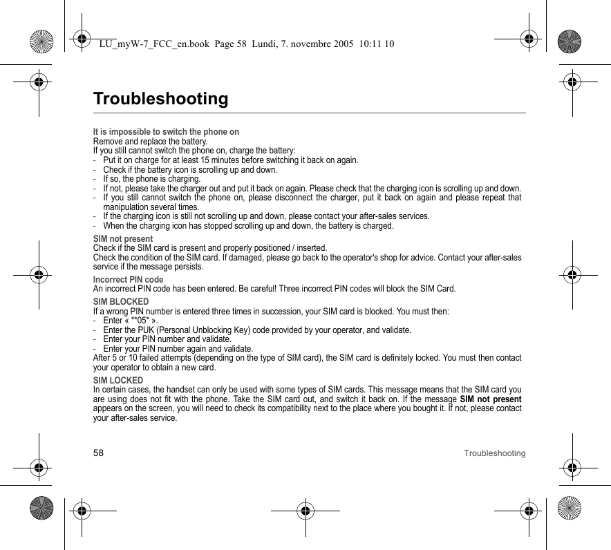 58 TroubleshootingTroubleshootingIt is impossible to switch the phone onRemove and replace the battery.If you still cannot switch the phone on, charge the battery:-Put it on charge for at least 15 minutes before switching it back on again.-Check if the battery icon is scrolling up and down.-If so, the phone is charging.-If not, please take the charger out and put it back on again. Please check that the charging icon is scrolling up and down.-If you still cannot switch the phone on, please disconnect the charger, put it back on again and please repeat that manipulation several times.-If the charging icon is still not scrolling up and down, please contact your after-sales services.-When the charging icon has stopped scrolling up and down, the battery is charged.SIM not presentCheck if the SIM card is present and properly positioned / inserted.Check the condition of the SIM card. If damaged, please go back to the operator&apos;s shop for advice. Contact your after-sales service if the message persists.Incorrect PIN codeAn incorrect PIN code has been entered. Be careful! Three incorrect PIN codes will block the SIM Card.SIM BLOCKEDIf a wrong PIN number is entered three times in succession, your SIM card is blocked. You must then:-Enter « **05* ».-Enter the PUK (Personal Unblocking Key) code provided by your operator, and validate.-Enter your PIN number and validate.-Enter your PIN number again and validate.After 5 or 10 failed attempts (depending on the type of SIM card), the SIM card is definitely locked. You must then contact your operator to obtain a new card.SIM LOCKEDIn certain cases, the handset can only be used with some types of SIM cards. This message means that the SIM card you are using does not fit with the phone. Take the SIM card out, and switch it back on. If the message SIM not presentappears on the screen, you will need to check its compatibility next to the place where you bought it. If not, please contact your after-sales service.LU_myW-7_FCC_en.book  Page 58  Lundi, 7. novembre 2005  10:11 10