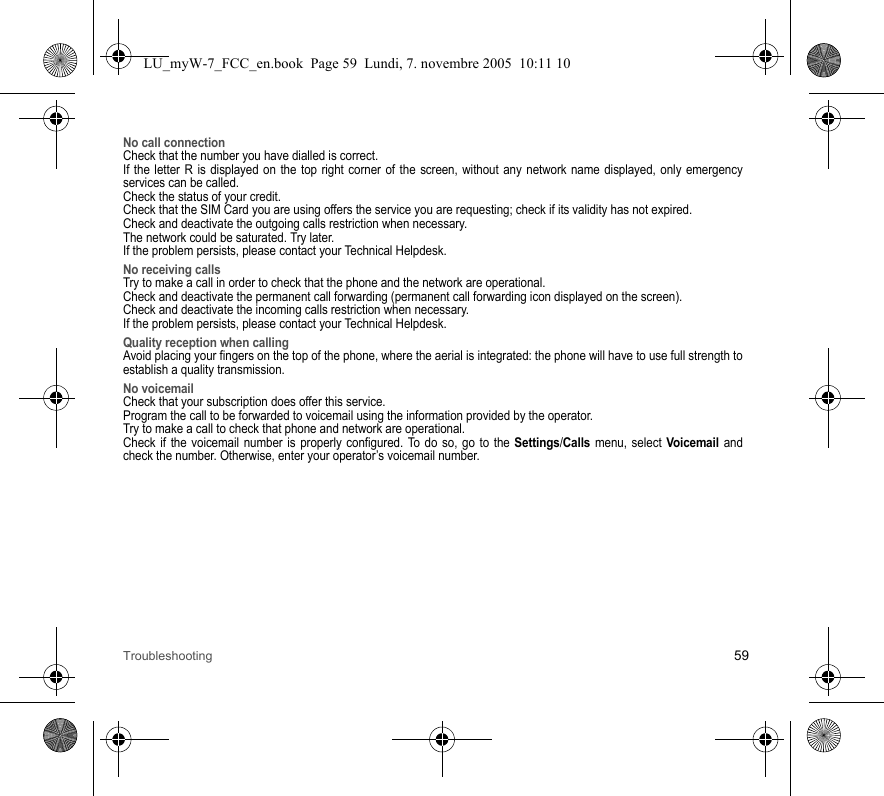 Troubleshooting 59No call connectionCheck that the number you have dialled is correct.If the letter R is displayed on the top right corner of the screen, without any network name displayed, only emergency services can be called.Check the status of your credit.Check that the SIM Card you are using offers the service you are requesting; check if its validity has not expired.Check and deactivate the outgoing calls restriction when necessary.The network could be saturated. Try later.If the problem persists, please contact your Technical Helpdesk.No receiving callsTry to make a call in order to check that the phone and the network are operational. Check and deactivate the permanent call forwarding (permanent call forwarding icon displayed on the screen). Check and deactivate the incoming calls restriction when necessary.If the problem persists, please contact your Technical Helpdesk.Quality reception when callingAvoid placing your fingers on the top of the phone, where the aerial is integrated: the phone will have to use full strength to establish a quality transmission.No voicemailCheck that your subscription does offer this service.Program the call to be forwarded to voicemail using the information provided by the operator.Try to make a call to check that phone and network are operational.Check if the voicemail number is properly configured. To do so, go to the Settings/Calls menu, select Voicemail and check the number. Otherwise, enter your operator’s voicemail number.LU_myW-7_FCC_en.book  Page 59  Lundi, 7. novembre 2005  10:11 10