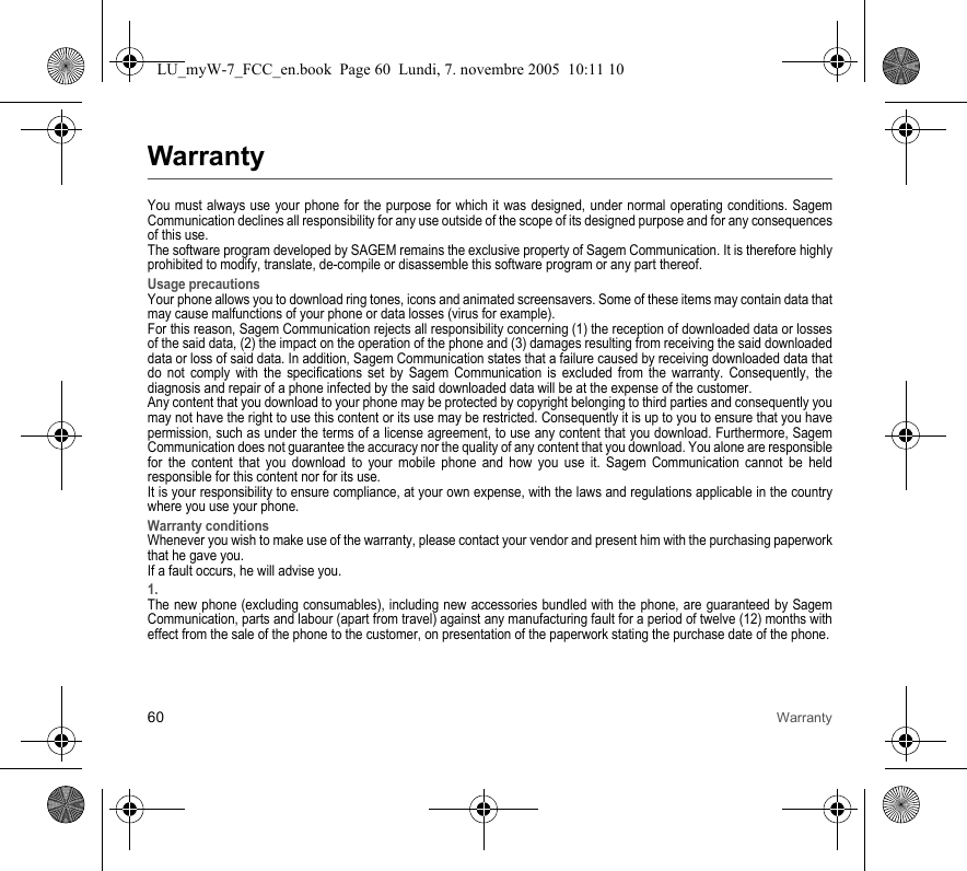 60 WarrantyWarrantyYou must always use your phone for the purpose for which it was designed, under normal operating conditions. Sagem Communication declines all responsibility for any use outside of the scope of its designed purpose and for any consequences of this use.The software program developed by SAGEM remains the exclusive property of Sagem Communication. It is therefore highly prohibited to modify, translate, de-compile or disassemble this software program or any part thereof.Usage precautionsYour phone allows you to download ring tones, icons and animated screensavers. Some of these items may contain data that may cause malfunctions of your phone or data losses (virus for example). For this reason, Sagem Communication rejects all responsibility concerning (1) the reception of downloaded data or losses of the said data, (2) the impact on the operation of the phone and (3) damages resulting from receiving the said downloaded data or loss of said data. In addition, Sagem Communication states that a failure caused by receiving downloaded data that do not comply with the specifications set by Sagem Communication is excluded from the warranty. Consequently, the diagnosis and repair of a phone infected by the said downloaded data will be at the expense of the customer.Any content that you download to your phone may be protected by copyright belonging to third parties and consequently you may not have the right to use this content or its use may be restricted. Consequently it is up to you to ensure that you have permission, such as under the terms of a license agreement, to use any content that you download. Furthermore, Sagem Communication does not guarantee the accuracy nor the quality of any content that you download. You alone are responsible for the content that you download to your mobile phone and how you use it. Sagem Communication cannot be held responsible for this content nor for its use.It is your responsibility to ensure compliance, at your own expense, with the laws and regulations applicable in the country where you use your phone.Warranty conditionsWhenever you wish to make use of the warranty, please contact your vendor and present him with the purchasing paperwork that he gave you. If a fault occurs, he will advise you.1.The new phone (excluding consumables), including new accessories bundled with the phone, are guaranteed by Sagem Communication, parts and labour (apart from travel) against any manufacturing fault for a period of twelve (12) months with effect from the sale of the phone to the customer, on presentation of the paperwork stating the purchase date of the phone.LU_myW-7_FCC_en.book  Page 60  Lundi, 7. novembre 2005  10:11 10