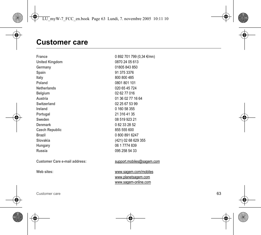 Customer care 63Customer careFrance0 892 701 799 (0,34 €/mn)United Kingdom0870 24 05 613 Germany01805 843 850Spain91 375 3376Italy800 800 485Poland0801 801 101Netherlands020 65 45 724 Belgium02 62 77 016Austria01 36 02 77 16 64Switzerland02 25 67 53 99Ireland0 160 58 355Portugal21 316 41 35Sweden08 519 923 21Denmark0 82 33 28 52Czech Republic855 555 600Brazil0 800 891 6247Slovakia(421) 02 68 629 355Hungary06 1 7774 839Russia095 258 54 33Customer Care e-mail address:support.mobiles@sagem.comWeb sites:www.sagem.com/mobileswww.planetsagem.comwww.sagem-online.comLU_myW-7_FCC_en.book  Page 63  Lundi, 7. novembre 2005  10:11 10