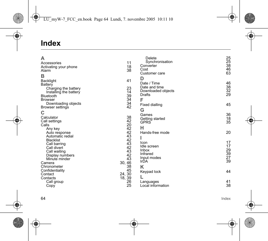64 IndexIndexAAccessories 11Activating your phone 18Alarm 38BBacklight 41BatteryCharging the battery 23Installing the battery 14Bluetooth 39Browser 34Downloading objects 34Browser settings 42CCalculator 38Call settings 42Calls 20Any key 42Auto response 42Automatic redial 43Blacklist 42Call barring 43Call divert 42Call waiting 43Display numbers 42Minute minder 43Camera 30, 46Chronometer 38Confidentiality 45Contact 24, 30Contacts 18, 39Call group 26Copy 25Delete 25Synchronisation 25Converter 38Cost 46Customer care 63DDate / Time 46Date and time 38Downloaded objects 32Drafts 29FFixed dialling 45GGames 36Getting started 18GPRS 35HHands-free mode 20IIcon 17Idle screen 17Inbox 29Infrared 39Input modes 27IrDA 39KKeypad lock 44LLanguages 41Local information 38LU_myW-7_FCC_en.book  Page 64  Lundi, 7. novembre 2005  10:11 10
