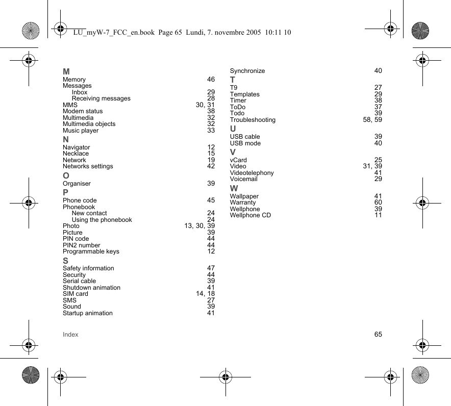 Index 65MMemory 46MessagesInbox 29Receiving messages 28MMS 30, 31Modem status 38Multimedia 32Multimedia objects 32Music player 33NNavigator 12Necklace 15Network 19Networks settings 42OOrganiser 39PPhone code 45PhonebookNew contact 24Using the phonebook 24Photo 13, 30, 39Picture 39PIN code 44PIN2 number 44Programmable keys 12SSafety information 47Security 44Serial cable 39Shutdown animation 41SIM card 14, 18SMS 27Sound 39Startup animation 41Synchronize 40TT9 27Templates 29Timer 38ToDo 37Todo 39Troubleshooting 58, 59UUSB cable 39USB mode 40VvCard 25Video 31, 39Videotelephony 41Voicemail 29WWallpaper 41Warranty 60Wellphone 39Wellphone CD 11LU_myW-7_FCC_en.book  Page 65  Lundi, 7. novembre 2005  10:11 10