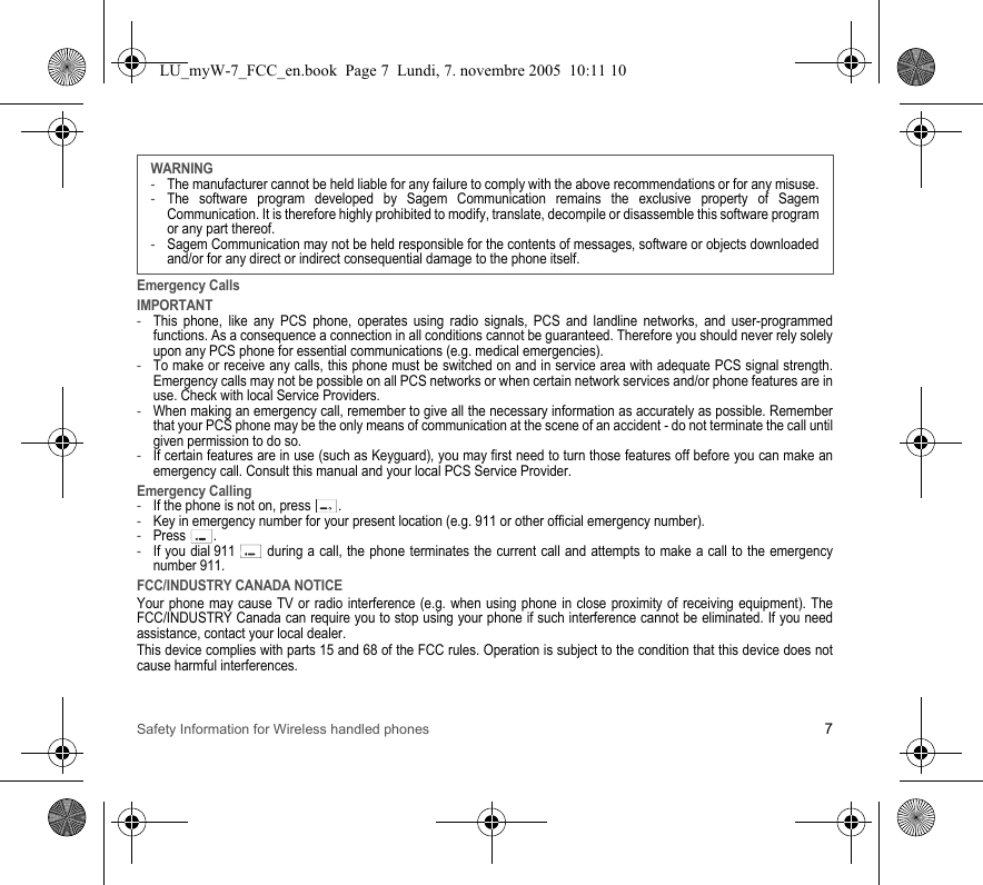 Safety Information for Wireless handled phones 7Emergency CallsIMPORTANT-This phone, like any PCS phone, operates using radio signals, PCS and landline networks, and user-programmed functions. As a consequence a connection in all conditions cannot be guaranteed. Therefore you should never rely solely upon any PCS phone for essential communications (e.g. medical emergencies).-To make or receive any calls, this phone must be switched on and in service area with adequate PCS signal strength. Emergency calls may not be possible on all PCS networks or when certain network services and/or phone features are in use. Check with local Service Providers.-When making an emergency call, remember to give all the necessary information as accurately as possible. Remember that your PCS phone may be the only means of communication at the scene of an accident - do not terminate the call until given permission to do so.-If certain features are in use (such as Keyguard), you may first need to turn those features off before you can make an emergency call. Consult this manual and your local PCS Service Provider.Emergency Calling-If the phone is not on, press  .-Key in emergency number for your present location (e.g. 911 or other official emergency number).-Press .-If you dial 911   during a call, the phone terminates the current call and attempts to make a call to the emergency number 911.FCC/INDUSTRY CANADA NOTICEYour phone may cause TV or radio interference (e.g. when using phone in close proximity of receiving equipment). The FCC/INDUSTRY Canada can require you to stop using your phone if such interference cannot be eliminated. If you need assistance, contact your local dealer.This device complies with parts 15 and 68 of the FCC rules. Operation is subject to the condition that this device does not cause harmful interferences.WARNING-The manufacturer cannot be held liable for any failure to comply with the above recommendations or for any misuse.-The software program developed by Sagem Communication remains the exclusive property of Sagem Communication. It is therefore highly prohibited to modify, translate, decompile or disassemble this software program or any part thereof.-Sagem Communication may not be held responsible for the contents of messages, software or objects downloaded and/or for any direct or indirect consequential damage to the phone itself.LU_myW-7_FCC_en.book  Page 7  Lundi, 7. novembre 2005  10:11 10
