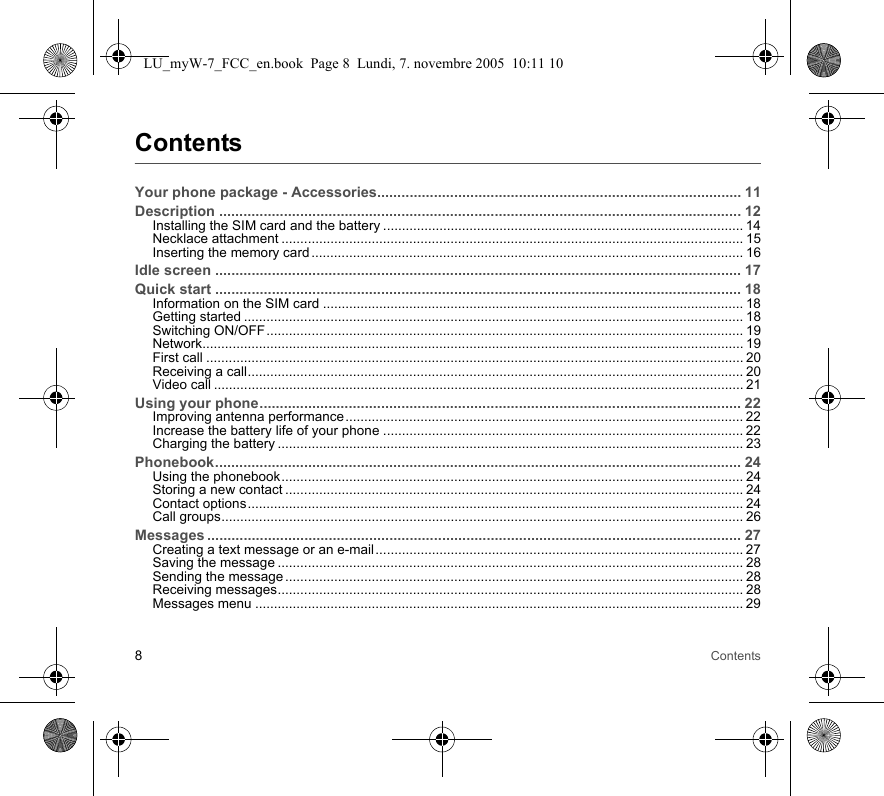 8ContentsContentsYour phone package - Accessories.......................................................................................... 11Description ................................................................................................................................. 12Installing the SIM card and the battery ................................................................................................ 14Necklace attachment ........................................................................................................................... 15Inserting the memory card ................................................................................................................... 16Idle screen .................................................................................................................................. 17Quick start .................................................................................................................................. 18Information on the SIM card ................................................................................................................ 18Getting started ..................................................................................................................................... 18Switching ON/OFF............................................................................................................................... 19Network................................................................................................................................................ 19First call ............................................................................................................................................... 20Receiving a call.................................................................................................................................... 20Video call ............................................................................................................................................. 21Using your phone....................................................................................................................... 22Improving antenna performance.......................................................................................................... 22Increase the battery life of your phone ................................................................................................ 22Charging the battery ............................................................................................................................ 23Phonebook.................................................................................................................................. 24Using the phonebook........................................................................................................................... 24Storing a new contact .......................................................................................................................... 24Contact options.................................................................................................................................... 24Call groups........................................................................................................................................... 26Messages .................................................................................................................................... 27Creating a text message or an e-mail.................................................................................................. 27Saving the message ............................................................................................................................ 28Sending the message .......................................................................................................................... 28Receiving messages............................................................................................................................ 28Messages menu .................................................................................................................................. 29LU_myW-7_FCC_en.book  Page 8  Lundi, 7. novembre 2005  10:11 10