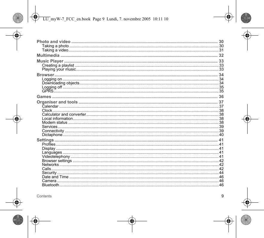 Contents 9Photo and video ......................................................................................................................... 30Taking a photo ..................................................................................................................................... 30Taking a video...................................................................................................................................... 31Multimedia .................................................................................................................................. 32Music Player ............................................................................................................................... 33Creating a playlist ................................................................................................................................ 33Playing your music............................................................................................................................... 33Browser....................................................................................................................................... 34Logging on ........................................................................................................................................... 34Downloading objects............................................................................................................................ 34Logging off ........................................................................................................................................... 35GPRS................................................................................................................................................... 35Games ......................................................................................................................................... 36Organiser and tools ................................................................................................................... 37Calendar .............................................................................................................................................. 37Clock .................................................................................................................................................... 38Calculator and converter...................................................................................................................... 38Local information.................................................................................................................................. 38Modem status ...................................................................................................................................... 38Services ............................................................................................................................................... 39Connectivity ......................................................................................................................................... 39Dictaphone........................................................................................................................................... 40Settings ....................................................................................................................................... 41Profiles ................................................................................................................................................. 41Display ................................................................................................................................................. 41Languages ........................................................................................................................................... 41Videotelephony .................................................................................................................................... 41Browser settings .................................................................................................................................. 42Networks .............................................................................................................................................. 42Calls ..................................................................................................................................................... 42Security ................................................................................................................................................ 44Date and Time ..................................................................................................................................... 46Camera ................................................................................................................................................ 46Bluetooth.............................................................................................................................................. 46LU_myW-7_FCC_en.book  Page 9  Lundi, 7. novembre 2005  10:11 10
