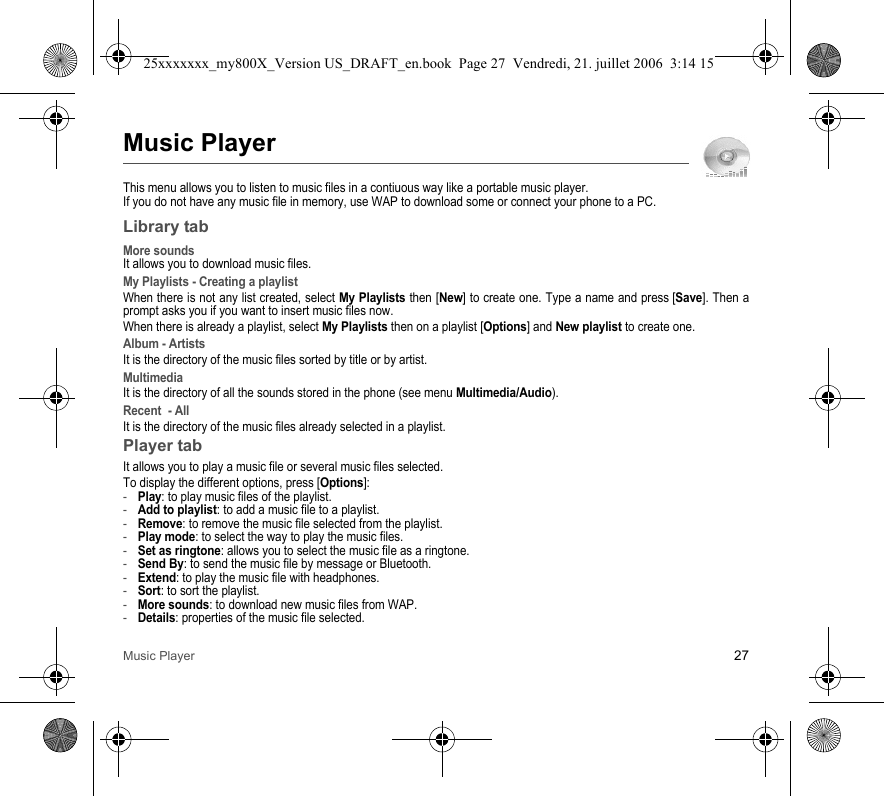 Music Player 27Music PlayerThis menu allows you to listen to music files in a contiuous way like a portable music player.If you do not have any music file in memory, use WAP to download some or connect your phone to a PC.Library tabMore soundsIt allows you to download music files.My Playlists - Creating a playlistWhen there is not any list created, select My Playlists then [New] to create one. Type a name and press [Save]. Then a prompt asks you if you want to insert music files now.When there is already a playlist, select My Playlists then on a playlist [Options] and New playlist to create one.Album - ArtistsIt is the directory of the music files sorted by title or by artist.MultimediaIt is the directory of all the sounds stored in the phone (see menu Multimedia/Audio).Recent  - AllIt is the directory of the music files already selected in a playlist.Player tabIt allows you to play a music file or several music files selected.To display the different options, press [Options]:-Play: to play music files of the playlist.-Add to playlist: to add a music file to a playlist.-Remove: to remove the music file selected from the playlist.-Play mode: to select the way to play the music files.-Set as ringtone: allows you to select the music file as a ringtone.-Send By: to send the music file by message or Bluetooth.-Extend: to play the music file with headphones.-Sort: to sort the playlist.-More sounds: to download new music files from WAP.-Details: properties of the music file selected.25xxxxxxx_my800X_Version US_DRAFT_en.book  Page 27  Vendredi, 21. juillet 2006  3:14 15