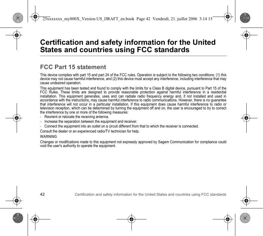 42 Certification and safety information for the United States and countries using FCC standardsCertification and safety information for the United States and countries using FCC standardsFCC Part 15 statementThis device complies with part 15 and part 24 of the FCC rules. Operation is subject to the following two conditions: (1) this device may not cause harmful interference, and (2) this device must accept any interference, including interference that may cause undesired operation.This equipment has been tested and found to comply with the limits for a Class B digital device, pursuant to Part 15 of the FCC Rules. These limits are designed to provide reasonable protection against harmful interference in a residential installation. This equipment generates, uses and can radiate radio frequency energy and, if not installed and used in accordance with the instructions, may cause harmful interference to radio communications. However, there is no guarantee that interference will not occur in a particular installation. If this equipment does cause harmful interference to radio or television reception, which can be determined by turning the equipment off and on, the user is encouraged to try to correct the interference by one or more of the following measures:-Reorient or relocate the receiving antenna.-Increase the separation between the equipment and receiver.-Connect the equipment into an outlet on a circuit different from that to which the receiver is connected.Consult the dealer or an experienced radio/TV technician for help.WARNINGChanges or modifications made to this equipment not expressly approved by Sagem Communication for compliance could void the user&apos;s authority to operate the equipment.25xxxxxxx_my800X_Version US_DRAFT_en.book  Page 42  Vendredi, 21. juillet 2006  3:14 15