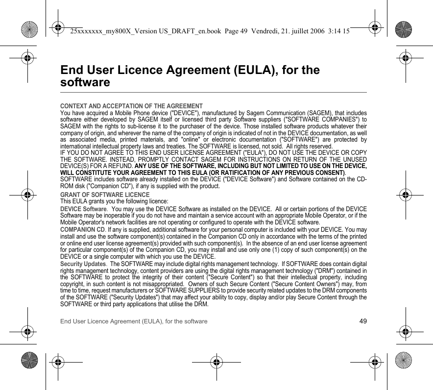 End User Licence Agreement (EULA), for the software 49End User Licence Agreement (EULA), for the softwareCONTEXT AND ACCEPTATION OF THE AGREEMENTYou have acquired a Mobile Phone device (&quot;DEVICE&quot;), manufactured by Sagem Communication (SAGEM), that includes software either developed by SAGEM itself or licensed third party Software suppliers (&quot;SOFTWARE COMPANIES&quot;) to SAGEM with the rights to sub-license it to the purchaser of the device. Those installed software products whatever their company of origin, and wherever the name of the company of origin is indicated of not in the DEVICE documentation, as well as associated media, printed materials, and &quot;online&quot; or electronic documentation (&quot;SOFTWARE&quot;) are protected by international intellectual property laws and treaties. The SOFTWARE is licensed, not sold.  All rights reserved. IF YOU DO NOT AGREE TO THIS END USER LICENSE AGREEMENT (&quot;EULA&quot;), DO NOT USE THE DEVICE OR COPY THE SOFTWARE. INSTEAD, PROMPTLY CONTACT SAGEM FOR INSTRUCTIONS ON RETURN OF THE UNUSED DEVICE(S) FOR A REFUND. ANY USE OF THE SOFTWARE, INCLUDING BUT NOT LIMITED TO USE ON THE DEVICE, WILL CONSTITUTE YOUR AGREEMENT TO THIS EULA (OR RATIFICATION OF ANY PREVIOUS CONSENT). SOFTWARE includes software already installed on the DEVICE (&quot;DEVICE Software&quot;) and Software contained on the CD-ROM disk (&quot;Companion CD&quot;), if any is supplied with the product.  GRANT OF SOFTWARE LICENCEThis EULA grants you the following licence: DEVICE Software.  You may use the DEVICE Software as installed on the DEVICE.  All or certain portions of the DEVICE Software may be inoperable if you do not have and maintain a service account with an appropriate Mobile Operator, or if the Mobile Operator&apos;s network facilities are not operating or configured to operate with the DEVICE software.COMPANION CD. If any is supplied, additional software for your personal computer is included with your DEVICE. You may install and use the software component(s) contained in the Companion CD only in accordance with the terms of the printed or online end user license agreement(s) provided with such component(s).  In the absence of an end user license agreement for particular component(s) of the Companion CD, you may install and use only one (1) copy of such component(s) on the DEVICE or a single computer with which you use the DEVICE. Security Updates.  The SOFTWARE may include digital rights management technology.  If SOFTWARE does contain digital rights management technology, content providers are using the digital rights management technology (&quot;DRM&quot;) contained in the SOFTWARE to protect the integrity of their content (&quot;Secure Content&quot;) so that their intellectual property, including copyright, in such content is not misappropriated.  Owners of such Secure Content (&quot;Secure Content Owners&quot;) may, from time to time, request manufacturers or SOFTWARE SUPPLIERS to provide security related updates to the DRM components of the SOFTWARE (&quot;Security Updates&quot;) that may affect your ability to copy, display and/or play Secure Content through the SOFTWARE or third party applications that utilise the DRM.  25xxxxxxx_my800X_Version US_DRAFT_en.book  Page 49  Vendredi, 21. juillet 2006  3:14 15