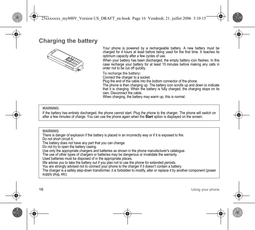 16 Using your phoneCharging the batteryYour phone is powered by a rechargeable battery. A new battery must be charged for 4 hours at least before being used for the first time. It reaches its optimum capacity after a few cycles of use. When your battery has been discharged, the empty battery icon flashes. In this case recharge your battery for at least 15 minutes before making any calls in order not to be cut off quickly.To recharge the battery:Connect the charger to a socket.Plug the end of the cable into the bottom connector of the phone. The phone is then charging up. The battery icon scrolls up and down to indicate that it is charging. When the battery is fully charged, the charging stops on its own. Disconnect the cable.When charging, the battery may warm up, this is normal.WARNINGIf the battery has entirely discharged, the phone cannot start. Plug the phone to the charger. The phone will switch on after a few minutes of charge. You can use the phone again when the Start option is displayed on the screen.WARNINGThere is danger of explosion if the battery is placed in an incorrectly way or if it is exposed to fire.Do not short circuit it.The battery does not have any part that you can change.Do not try to open the battery casing.Use only the appropriate chargers and batteries as shown in the phone manufacturer&apos;s catalogue.The use of other types of chargers or batteries may be dangerous or invalidate the warranty.Used batteries must be disposed of in the appropriate places. We advise you to take the battery out if you plan not to use the phone for extended periods.You are strongly advised not to connect your phone to the charger if it doesn’t contain a battery.The charger is a safety step-down transformer, it is forbidden to modify, alter or replace it by another component (power supply plug, etc).25xxxxxxx_my800V_Version US_DRAFT_en.book  Page 16  Vendredi, 21. juillet 2006  3:10 15