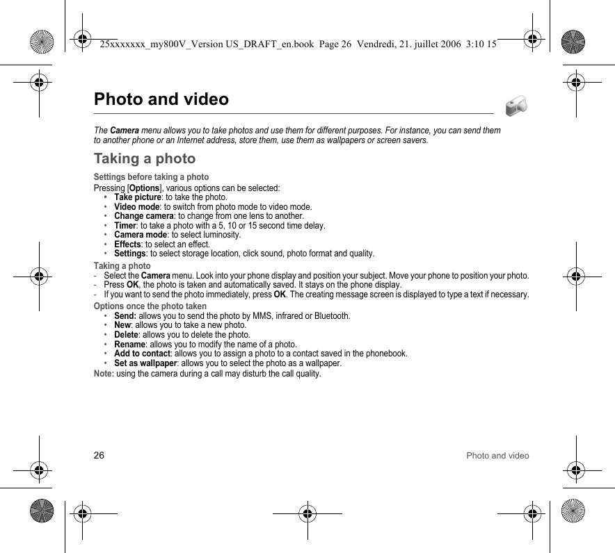 26 Photo and videoPhoto and videoThe Camera menu allows you to take photos and use them for different purposes. For instance, you can send them to another phone or an Internet address, store them, use them as wallpapers or screen savers.Taking a photoSettings before taking a photoPressing [Options], various options can be selected:•Take picture: to take the photo.•Video mode: to switch from photo mode to video mode.•Change camera: to change from one lens to another.•Timer: to take a photo with a 5, 10 or 15 second time delay.•Camera mode: to select luminosity.•Effects: to select an effect.•Settings: to select storage location, click sound, photo format and quality.Taking a photo-Select the Camera menu. Look into your phone display and position your subject. Move your phone to position your photo.-Press OK, the photo is taken and automatically saved. It stays on the phone display.-If you want to send the photo immediately, press OK. The creating message screen is displayed to type a text if necessary.Options once the photo taken•Send: allows you to send the photo by MMS, infrared or Bluetooth.•New: allows you to take a new photo.•Delete: allows you to delete the photo.•Rename: allows you to modify the name of a photo.•Add to contact: allows you to assign a photo to a contact saved in the phonebook.•Set as wallpaper: allows you to select the photo as a wallpaper.Note: using the camera during a call may disturb the call quality.25xxxxxxx_my800V_Version US_DRAFT_en.book  Page 26  Vendredi, 21. juillet 2006  3:10 15