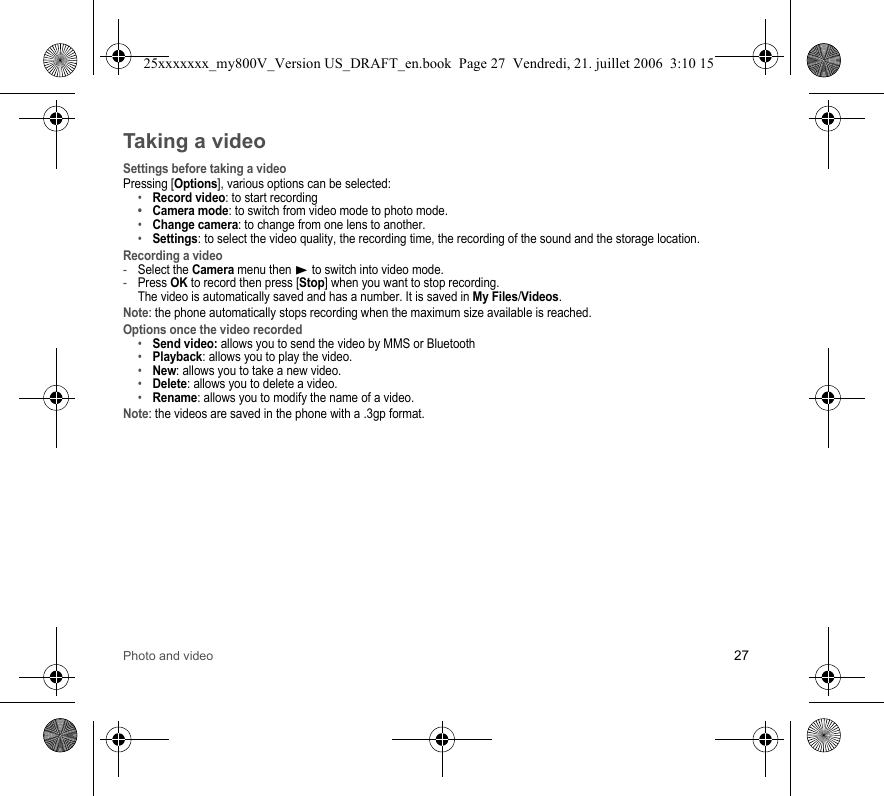 Photo and video 27Taking a videoSettings before taking a videoPressing [Options], various options can be selected:•Record video: to start recording•Camera mode: to switch from video mode to photo mode.•Change camera: to change from one lens to another.•Settings: to select the video quality, the recording time, the recording of the sound and the storage location.Recording a video-Select the Camera menu then X to switch into video mode.-Press OK to record then press [Stop] when you want to stop recording.  The video is automatically saved and has a number. It is saved in My Files/Videos.Note: the phone automatically stops recording when the maximum size available is reached.Options once the video recorded•Send video: allows you to send the video by MMS or Bluetooth•Playback: allows you to play the video.•New: allows you to take a new video.•Delete: allows you to delete a video.•Rename: allows you to modify the name of a video.Note: the videos are saved in the phone with a .3gp format.25xxxxxxx_my800V_Version US_DRAFT_en.book  Page 27  Vendredi, 21. juillet 2006  3:10 15