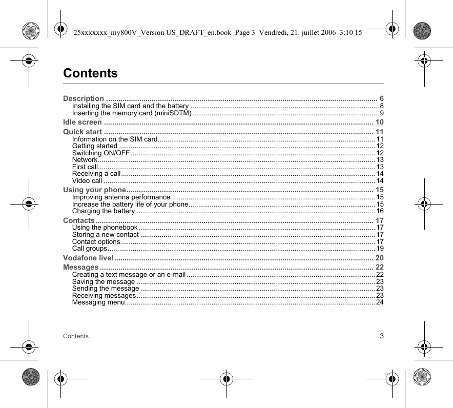 Contents 3ContentsDescription ................................................................................................................................... 6Installing the SIM card and the battery .................................................................................................. 8Inserting the memory card (miniSDTM) ................................................................................................. 9Idle screen .................................................................................................................................. 10Quick start .................................................................................................................................. 11Information on the SIM card................................................................................................................. 11Getting started ..................................................................................................................................... 12Switching ON/OFF ............................................................................................................................... 12Network................................................................................................................................................ 13First call................................................................................................................................................ 13Receiving a call.................................................................................................................................... 14Video call ............................................................................................................................................. 14Using your phone....................................................................................................................... 15Improving antenna performance .......................................................................................................... 15Increase the battery life of your phone................................................................................................. 15Charging the battery ............................................................................................................................ 16Contacts...................................................................................................................................... 17Using the phonebook ........................................................................................................................... 17Storing a new contact .......................................................................................................................... 17Contact options .................................................................................................................................... 17Call groups........................................................................................................................................... 19Vodafone live!............................................................................................................................. 20Messages .................................................................................................................................... 22Creating a text message or an e-mail .................................................................................................. 22Saving the message ............................................................................................................................ 23Sending the message .......................................................................................................................... 23Receiving messages............................................................................................................................ 23Messaging menu.................................................................................................................................. 2425xxxxxxx_my800V_Version US_DRAFT_en.book  Page 3  Vendredi, 21. juillet 2006  3:10 15