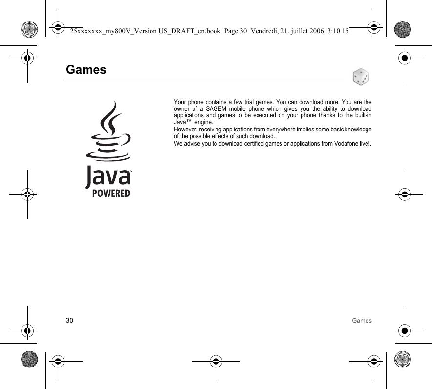 30 GamesGamesYour phone contains a few trial games. You can download more. You are the owner of a SAGEM mobile phone which gives you the ability to download applications and games to be executed on your phone thanks to the built-in Java™  engine.However, receiving applications from everywhere implies some basic knowledge of the possible effects of such download.We advise you to download certified games or applications from Vodafone live!.25xxxxxxx_my800V_Version US_DRAFT_en.book  Page 30  Vendredi, 21. juillet 2006  3:10 15