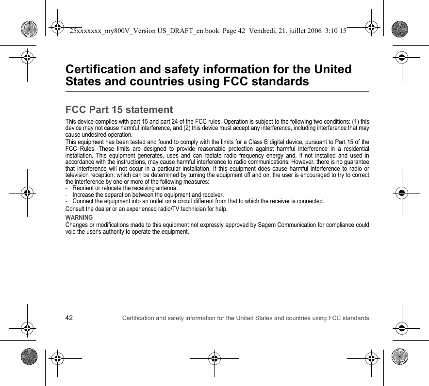 42 Certification and safety information for the United States and countries using FCC standardsCertification and safety information for the United States and countries using FCC standardsFCC Part 15 statementThis device complies with part 15 and part 24 of the FCC rules. Operation is subject to the following two conditions: (1) this device may not cause harmful interference, and (2) this device must accept any interference, including interference that may cause undesired operation.This equipment has been tested and found to comply with the limits for a Class B digital device, pursuant to Part 15 of the FCC Rules. These limits are designed to provide reasonable protection against harmful interference in a residential installation. This equipment generates, uses and can radiate radio frequency energy and, if not installed and used in accordance with the instructions, may cause harmful interference to radio communications. However, there is no guarantee that interference will not occur in a particular installation. If this equipment does cause harmful interference to radio or television reception, which can be determined by turning the equipment off and on, the user is encouraged to try to correct the interference by one or more of the following measures:-Reorient or relocate the receiving antenna.-Increase the separation between the equipment and receiver.-Connect the equipment into an outlet on a circuit different from that to which the receiver is connected.Consult the dealer or an experienced radio/TV technician for help.WARNINGChanges or modifications made to this equipment not expressly approved by Sagem Communication for compliance could void the user&apos;s authority to operate the equipment.25xxxxxxx_my800V_Version US_DRAFT_en.book  Page 42  Vendredi, 21. juillet 2006  3:10 15