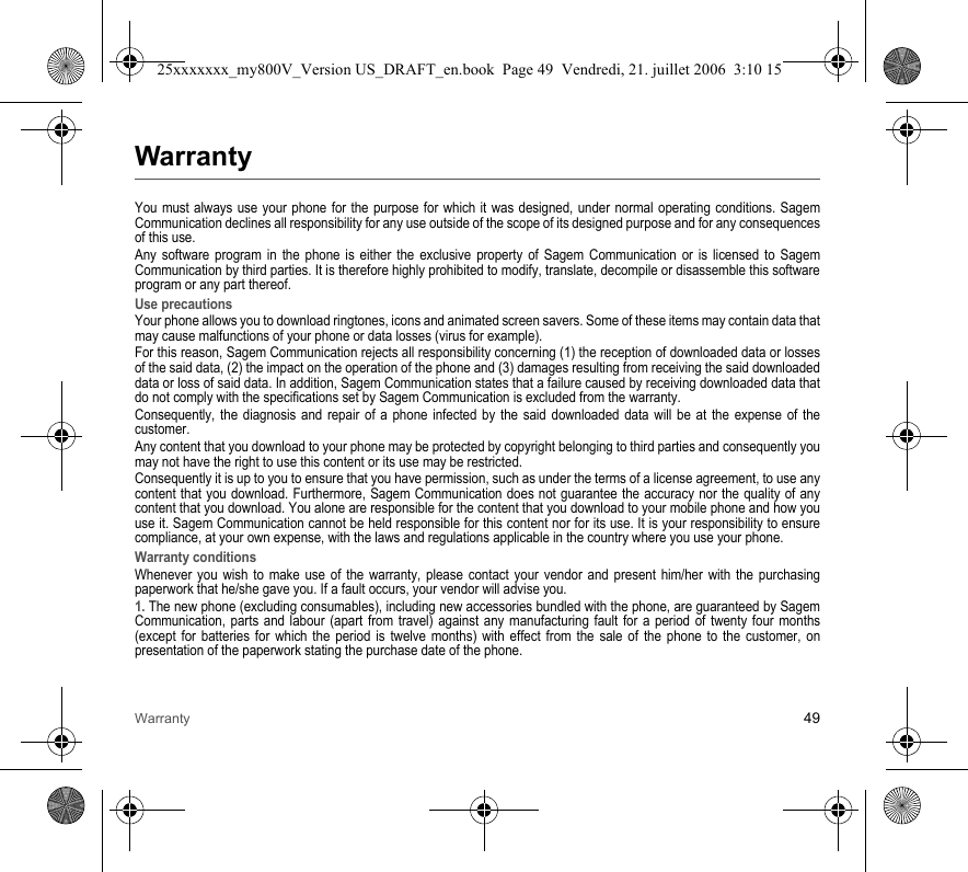 Warranty 49WarrantyYou must always use your phone for the purpose for which it was designed, under normal operating conditions. Sagem Communication declines all responsibility for any use outside of the scope of its designed purpose and for any consequences of this use.Any software program in the phone is either the exclusive property of Sagem Communication or is licensed to Sagem Communication by third parties. It is therefore highly prohibited to modify, translate, decompile or disassemble this software program or any part thereof.Use precautionsYour phone allows you to download ringtones, icons and animated screen savers. Some of these items may contain data that may cause malfunctions of your phone or data losses (virus for example).For this reason, Sagem Communication rejects all responsibility concerning (1) the reception of downloaded data or losses of the said data, (2) the impact on the operation of the phone and (3) damages resulting from receiving the said downloaded data or loss of said data. In addition, Sagem Communication states that a failure caused by receiving downloaded data that do not comply with the specifications set by Sagem Communication is excluded from the warranty.Consequently, the diagnosis and repair of a phone infected by the said downloaded data will be at the expense of the customer.Any content that you download to your phone may be protected by copyright belonging to third parties and consequently you may not have the right to use this content or its use may be restricted.Consequently it is up to you to ensure that you have permission, such as under the terms of a license agreement, to use any content that you download. Furthermore, Sagem Communication does not guarantee the accuracy nor the quality of any content that you download. You alone are responsible for the content that you download to your mobile phone and how you use it. Sagem Communication cannot be held responsible for this content nor for its use. It is your responsibility to ensure compliance, at your own expense, with the laws and regulations applicable in the country where you use your phone.Warranty conditionsWhenever you wish to make use of the warranty, please contact your vendor and present him/her with the purchasing paperwork that he/she gave you. If a fault occurs, your vendor will advise you.1. The new phone (excluding consumables), including new accessories bundled with the phone, are guaranteed by Sagem Communication, parts and labour (apart from travel) against any manufacturing fault for a period of twenty four months (except for batteries for which the period is twelve months) with effect from the sale of the phone to the customer, on presentation of the paperwork stating the purchase date of the phone.25xxxxxxx_my800V_Version US_DRAFT_en.book  Page 49  Vendredi, 21. juillet 2006  3:10 15
