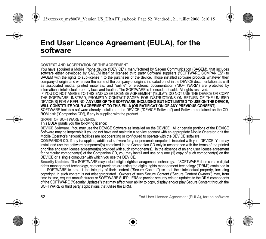 52 End User Licence Agreement (EULA), for the softwareEnd User Licence Agreement (EULA), for the softwareCONTEXT AND ACCEPTATION OF THE AGREEMENTYou have acquired a Mobile Phone device (&quot;DEVICE&quot;), manufactured by Sagem Communication (SAGEM), that includes software either developed by SAGEM itself or licensed third party Software suppliers (&quot;SOFTWARE COMPANIES&quot;) to SAGEM with the rights to sub-license it to the purchaser of the device. Those installed software products whatever their company of origin, and wherever the name of the company of origin is indicated of not in the DEVICE documentation, as well as associated media, printed materials, and &quot;online&quot; or electronic documentation (&quot;SOFTWARE&quot;) are protected by international intellectual property laws and treaties. The SOFTWARE is licensed, not sold.  All rights reserved. IF YOU DO NOT AGREE TO THIS END USER LICENSE AGREEMENT (&quot;EULA&quot;), DO NOT USE THE DEVICE OR COPY THE SOFTWARE. INSTEAD, PROMPTLY CONTACT SAGEM FOR INSTRUCTIONS ON RETURN OF THE UNUSED DEVICE(S) FOR A REFUND. ANY USE OF THE SOFTWARE, INCLUDING BUT NOT LIMITED TO USE ON THE DEVICE, WILL CONSTITUTE YOUR AGREEMENT TO THIS EULA (OR RATIFICATION OF ANY PREVIOUS CONSENT). SOFTWARE includes software already installed on the DEVICE (&quot;DEVICE Software&quot;) and Software contained on the CD-ROM disk (&quot;Companion CD&quot;), if any is supplied with the product.  GRANT OF SOFTWARE LICENCEThis EULA grants you the following licence: DEVICE Software.  You may use the DEVICE Software as installed on the DEVICE.  All or certain portions of the DEVICE Software may be inoperable if you do not have and maintain a service account with an appropriate Mobile Operator, or if the Mobile Operator&apos;s network facilities are not operating or configured to operate with the DEVICE software.COMPANION CD. If any is supplied, additional software for your personal computer is included with your DEVICE. You may install and use the software component(s) contained in the Companion CD only in accordance with the terms of the printed or online end user license agreement(s) provided with such component(s).  In the absence of an end user license agreement for particular component(s) of the Companion CD, you may install and use only one (1) copy of such component(s) on the DEVICE or a single computer with which you use the DEVICE. Security Updates.  The SOFTWARE may include digital rights management technology.  If SOFTWARE does contain digital rights management technology, content providers are using the digital rights management technology (&quot;DRM&quot;) contained in the SOFTWARE to protect the integrity of their content (&quot;Secure Content&quot;) so that their intellectual property, including copyright, in such content is not misappropriated.  Owners of such Secure Content (&quot;Secure Content Owners&quot;) may, from time to time, request manufacturers or SOFTWARE SUPPLIERS to provide security related updates to the DRM components of the SOFTWARE (&quot;Security Updates&quot;) that may affect your ability to copy, display and/or play Secure Content through the SOFTWARE or third party applications that utilise the DRM.  25xxxxxxx_my800V_Version US_DRAFT_en.book  Page 52  Vendredi, 21. juillet 2006  3:10 15