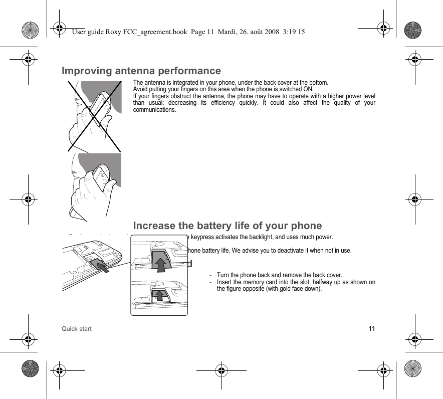 Quick start 11Improving antenna performanceThe antenna is integrated in your phone, under the back cover at the bottom.Avoid putting your fingers on this area when the phone is switched ON.If your fingers obstruct the antenna, the phone may have to operate with a higher power level than usual; decreasing its efficiency quickly. It could also affect the quality of your communications.Increase the battery life of your phone-Don&apos;t press the keys when not necessary: each keypress activates the backlight, and uses much power.-Don&apos;t obstruct the antenna with your fingers.-Activation of Bluetooth® function reduces the phone battery life. We advise you to deactivate it when not in use.Inserting the memory card-Turn the phone back and remove the back cover.-Insert the memory card into the slot, halfway up as shown on the figure opposite (with gold face down).User guide Roxy FCC_agreement.book  Page 11  Mardi, 26. août 2008  3:19 15