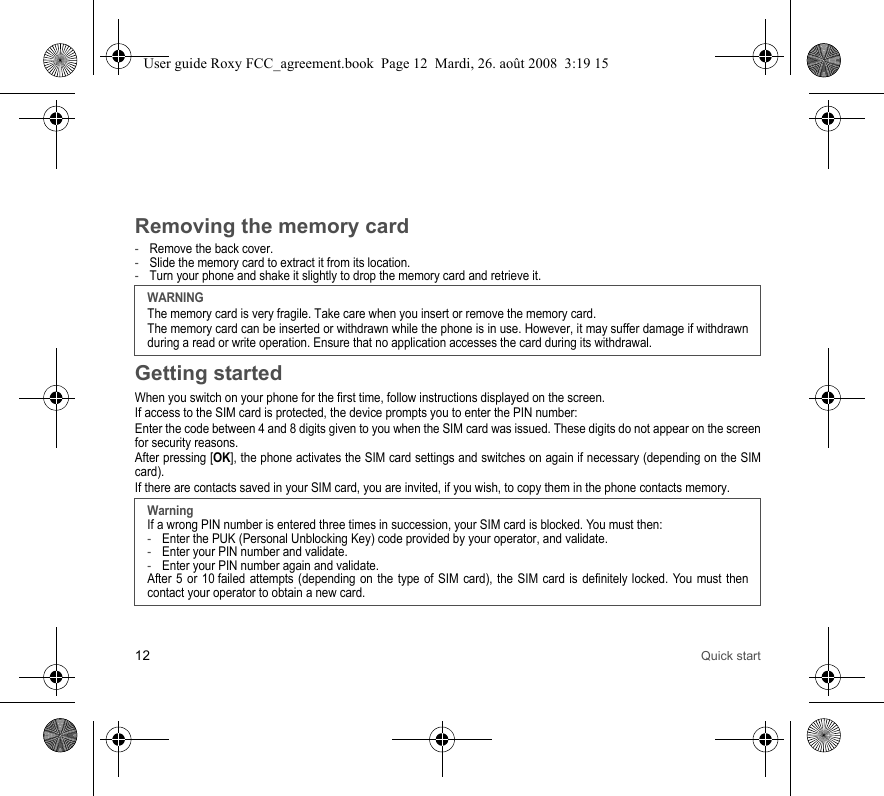12 Quick startRemoving the memory card-Remove the back cover.-Slide the memory card to extract it from its location. -Turn your phone and shake it slightly to drop the memory card and retrieve it.Getting startedWhen you switch on your phone for the first time, follow instructions displayed on the screen.If access to the SIM card is protected, the device prompts you to enter the PIN number:Enter the code between 4 and 8 digits given to you when the SIM card was issued. These digits do not appear on the screen for security reasons. After pressing [OK], the phone activates the SIM card settings and switches on again if necessary (depending on the SIM card).If there are contacts saved in your SIM card, you are invited, if you wish, to copy them in the phone contacts memory.WARNINGThe memory card is very fragile. Take care when you insert or remove the memory card.The memory card can be inserted or withdrawn while the phone is in use. However, it may suffer damage if withdrawn during a read or write operation. Ensure that no application accesses the card during its withdrawal.WarningIf a wrong PIN number is entered three times in succession, your SIM card is blocked. You must then:-Enter the PUK (Personal Unblocking Key) code provided by your operator, and validate.-Enter your PIN number and validate.-Enter your PIN number again and validate.After 5 or 10 failed attempts (depending on the type of SIM card), the SIM card is definitely locked. You must then contact your operator to obtain a new card.User guide Roxy FCC_agreement.book  Page 12  Mardi, 26. août 2008  3:19 15