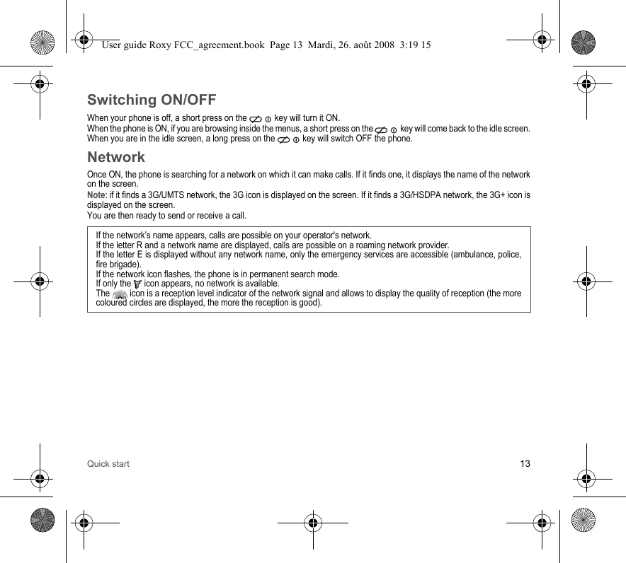 Quick start 13Switching ON/OFFWhen your phone is off, a short press on the   key will turn it ON.When the phone is ON, if you are browsing inside the menus, a short press on the   key will come back to the idle screen. When you are in the idle screen, a long press on the   key will switch OFF the phone.NetworkOnce ON, the phone is searching for a network on which it can make calls. If it finds one, it displays the name of the network on the screen. Note: if it finds a 3G/UMTS network, the 3G icon is displayed on the screen. If it finds a 3G/HSDPA network, the 3G+ icon is displayed on the screen. You are then ready to send or receive a call.If the network’s name appears, calls are possible on your operator&apos;s network.If the letter R and a network name are displayed, calls are possible on a roaming network provider. If the letter E is displayed without any network name, only the emergency services are accessible (ambulance, police, fire brigade).If the network icon flashes, the phone is in permanent search mode.If only the   icon appears, no network is available. The   icon is a reception level indicator of the network signal and allows to display the quality of reception (the more coloured circles are displayed, the more the reception is good).User guide Roxy FCC_agreement.book  Page 13  Mardi, 26. août 2008  3:19 15