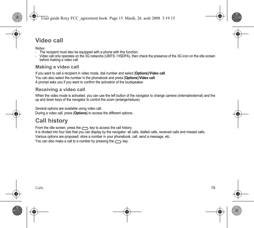 Calls 15Video callNotes-The recipient must also be equipped with a phone with this function.-Video call only operates on the 3G networks (UMTS / HSDPA), then check the presence of the 3G icon on the idle screen before making a video call.Making a video callIf you want to call a recipient in video mode, dial number and select [Options]/Video call.You can also select the number in the phonebook and press [Options]/Video call.A prompt asks you if you want to confirm the activation of the loudspeaker.Receiving a video callWhen the video mode is activated, you can use the left button of the navigator to change camera (internal/external) and the up and down keys of the navigator to control the zoom (enlarge/reduce).Several options are available using video call.During a video call, press [Options] to access the different options.Call historyFrom the idle screen, press the   key to access the call history.It is divided into four lists that you can display by the navigator: all calls, dialled calls, received calls and missed calls.Various options are proposed: store a number in your phonebook, call, send a message, etc.You can also make a call to a number by pressing the   key.User guide Roxy FCC_agreement.book  Page 15  Mardi, 26. août 2008  3:19 15
