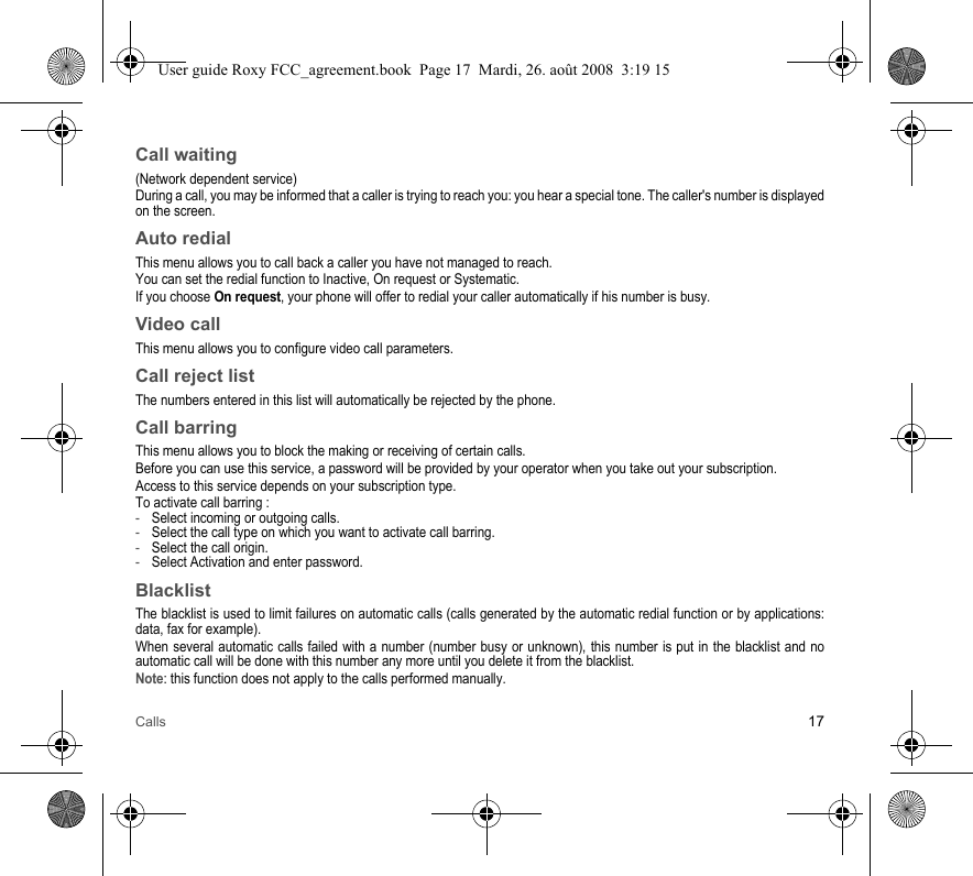Calls 17Call waiting(Network dependent service) During a call, you may be informed that a caller is trying to reach you: you hear a special tone. The caller&apos;s number is displayed on the screen.Auto redialThis menu allows you to call back a caller you have not managed to reach.You can set the redial function to Inactive, On request or Systematic.If you choose On request, your phone will offer to redial your caller automatically if his number is busy.Video callThis menu allows you to configure video call parameters.Call reject listThe numbers entered in this list will automatically be rejected by the phone. Call barringThis menu allows you to block the making or receiving of certain calls.Before you can use this service, a password will be provided by your operator when you take out your subscription.Access to this service depends on your subscription type.To activate call barring :-Select incoming or outgoing calls.-Select the call type on which you want to activate call barring.-Select the call origin.-Select Activation and enter password.BlacklistThe blacklist is used to limit failures on automatic calls (calls generated by the automatic redial function or by applications: data, fax for example).When several automatic calls failed with a number (number busy or unknown), this number is put in the blacklist and no automatic call will be done with this number any more until you delete it from the blacklist.Note: this function does not apply to the calls performed manually.User guide Roxy FCC_agreement.book  Page 17  Mardi, 26. août 2008  3:19 15
