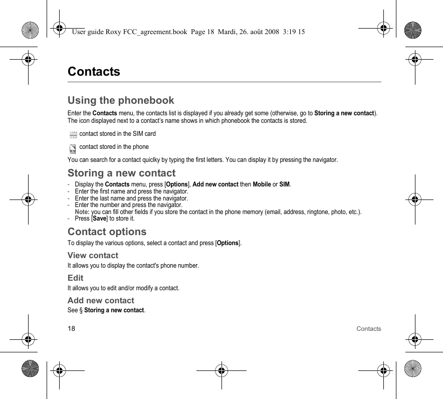 18 ContactsContactsUsing the phonebookEnter the Contacts menu, the contacts list is displayed if you already get some (otherwise, go to Storing a new contact).The icon displayed next to a contact’s name shows in which phonebook the contacts is stored.contact stored in the SIM cardcontact stored in the phoneYou can search for a contact quiclky by typing the first letters. You can display it by pressing the navigator.Storing a new contact-Display the Contacts menu, press [Options], Add new contact then Mobile or SIM.-Enter the first name and press the navigator.-Enter the last name and press the navigator.-Enter the number and press the navigator. Note: you can fill other fields if you store the contact in the phone memory (email, address, ringtone, photo, etc.).-Press [Save] to store it.Contact optionsTo display the various options, select a contact and press [Options].View contactIt allows you to display the contact&apos;s phone number.EditIt allows you to edit and/or modify a contact.Add new contactSee § Storing a new contact.User guide Roxy FCC_agreement.book  Page 18  Mardi, 26. août 2008  3:19 15