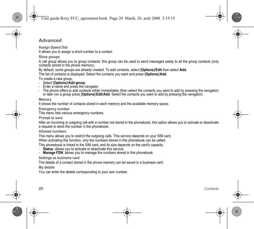 20 ContactsAdvancedAssign Speed DialIt allows you to assign a short number to a contact.Show groupsA call group allows you to group contacts: this group can be used to send messages easily to all the group contacts (only contacts stored in the phone memory). By default, some groups are already created. To add contacts, select [Options]/Edit then select Add. The list of contacts is displayed. Select the contacts you want and press [Options]/Add. To create a new group:-Select [Options]/Add group. -Enter a name and press the navigator. -The phone offers to add contacts either immediately (then select the contacts you want to add by pressing the navigator) or later (on a group press [Options]/Edit/Add. Select the contacts you want to add by pressing the navigator).MemoryIt shows the number of contacts stored in each memory and the available memory space.Emergency numberThis menu lists various emergency numbers.Prompt to saveAfter an incoming or outgoing call with a number not stored in the phonebook, this option allows you to activate or deactivate a request to store the number in the phonebook. Allowed numbersThis menu allows you to restrict the outgoing calls. This service depends on your SIM card.When activating this function, only the numbers stored in this phonebook can be called.This phonebook is linked to the SIM card, and its size depends on the card&apos;s capacity.-Status: allows you to activate or deactivate this service.-Manage FDN: allows you to manage the numbers stored in this phonebook.Settings as business cardThe details of a contact stored in the phone memory can be saved in a business card.My detailsYou can enter the details corresponding to your own number.User guide Roxy FCC_agreement.book  Page 20  Mardi, 26. août 2008  3:19 15