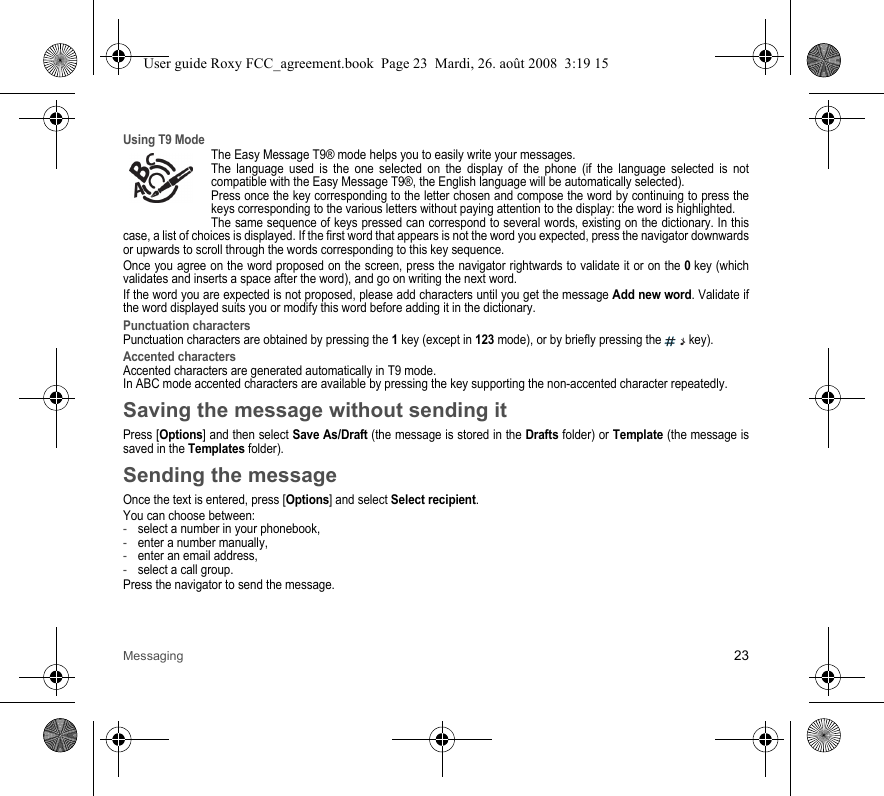 Messaging 23Using T9 ModeThe Easy Message T9® mode helps you to easily write your messages.The language used is the one selected on the display of the phone (if the language selected is not compatible with the Easy Message T9®, the English language will be automatically selected).Press once the key corresponding to the letter chosen and compose the word by continuing to press the keys corresponding to the various letters without paying attention to the display: the word is highlighted.The same sequence of keys pressed can correspond to several words, existing on the dictionary. In this case, a list of choices is displayed. If the first word that appears is not the word you expected, press the navigator downwards or upwards to scroll through the words corresponding to this key sequence.Once you agree on the word proposed on the screen, press the navigator rightwards to validate it or on the 0 key (which validates and inserts a space after the word), and go on writing the next word.If the word you are expected is not proposed, please add characters until you get the message Add new word. Validate if the word displayed suits you or modify this word before adding it in the dictionary.Punctuation charactersPunctuation characters are obtained by pressing the 1 key (except in 123 mode), or by briefly pressing the   key).Accented charactersAccented characters are generated automatically in T9 mode.In ABC mode accented characters are available by pressing the key supporting the non-accented character repeatedly.Saving the message without sending itPress [Options] and then select Save As/Draft (the message is stored in the Drafts folder) or Template (the message is saved in the Templates folder).Sending the messageOnce the text is entered, press [Options] and select Select recipient. You can choose between:-select a number in your phonebook, -enter a number manually,-enter an email address,-select a call group. Press the navigator to send the message.User guide Roxy FCC_agreement.book  Page 23  Mardi, 26. août 2008  3:19 15