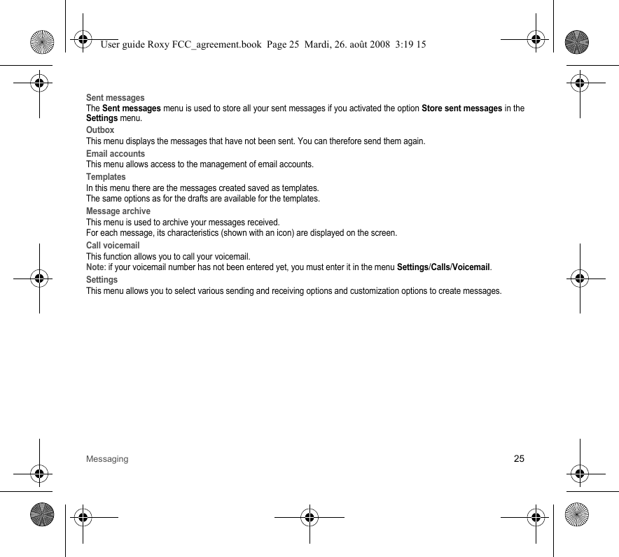 Messaging 25Sent messagesThe Sent messages menu is used to store all your sent messages if you activated the option Store sent messages in theSettings menu.OutboxThis menu displays the messages that have not been sent. You can therefore send them again.Email accountsThis menu allows access to the management of email accounts.TemplatesIn this menu there are the messages created saved as templates.The same options as for the drafts are available for the templates.Message archiveThis menu is used to archive your messages received.For each message, its characteristics (shown with an icon) are displayed on the screen. Call voicemailThis function allows you to call your voicemail.Note: if your voicemail number has not been entered yet, you must enter it in the menu Settings/Calls/Voicemail.SettingsThis menu allows you to select various sending and receiving options and customization options to create messages.User guide Roxy FCC_agreement.book  Page 25  Mardi, 26. août 2008  3:19 15