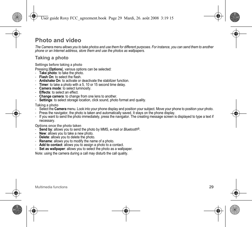 Multimedia functions 29Photo and videoThe Camera menu allows you to take photos and use them for different purposes. For instance, you can send them to another phone or an Internet address, store them and use the photos as wallpapers.Taking a photoSettings before taking a photoPressing [Options], various options can be selected:-Take photo: to take the photo.-Flash On: to select the flash.-Antishake On: to activate or deactivate the stabilizer function.-Timer: to take a photo with a 5, 10 or 15 second time delay.-Camera mode: to select luminosity.-Effects: to select an effect.-Change camera: to change from one lens to another.-Settings: to select storage location, click sound, photo format and quality.Taking a photo-Select the Camera menu. Look into your phone display and position your subject. Move your phone to position your photo.-Press the navigator, the photo is taken and automatically saved. It stays on the phone display.-If you want to send the photo immediately, press the navigator. The creating message screen is displayed to type a text if necessary.Options once the photo taken-Send by: allows you to send the photo by MMS, e-mail or Bluetooth®.-New: allows you to take a new photo.-Delete: allows you to delete the photo.-Rename: allows you to modify the name of a photo.-Add to contact: allows you to assign a photo to a contact.-Set as wallpaper: allows you to select the photo as a wallpaper.Note: using the camera during a call may disturb the call quality.User guide Roxy FCC_agreement.book  Page 29  Mardi, 26. août 2008  3:19 15