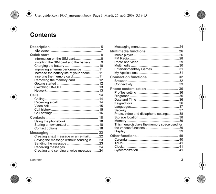 Contents 3ContentsDescription .................................................. 5Idle screen ......................................................7Quick start ................................................... 8Information on the SIM card............................8Installing the SIM card and the battery ...........9Charging the battery .....................................10Improving antenna performance ...................11Increase the battery life of your phone..........11Inserting the memory card ............................11Removing the memory card..........................12Getting started ..............................................12Switching ON/OFF ........................................13Network.........................................................13Calls............................................................ 14Calling ........................................................... 14Receiving a call.............................................14Video call ......................................................15Call history ....................................................15Call settings ..................................................16Contacts..................................................... 18Using the phonebook ....................................18Storing a new contact ...................................18Contact options .............................................18Messaging.................................................. 22Creating a text message or an e-mail ...........22Saving the message without sending it.........23Sending the message ...................................23Receiving messages.....................................24Creating and sending a voice message........24Messaging menu .......................................... 24Multimedia functions ................................ 26Music player ................................................. 26FM Radio ...................................................... 28Photo and video............................................ 29Multimedia .................................................... 30Entertainment/My Games ............................. 31My Applications ............................................ 31Connection functions ............................... 32Browser ........................................................ 32Connectivity .................................................. 33Phone customization ................................ 36Profiles setting .............................................. 36Ringtones ..................................................... 36Date and Time .............................................. 36Keypad lock .................................................. 36Languages .................................................... 37Security......................................................... 37Photo, video and dictaphone settings........... 38Storage location............................................ 38Memory......................................................... 39This menu displays the memory space used for the various functions..................................... 39Display.......................................................... 39Other functions ......................................... 40Calendar ....................................................... 40ToDo............................................................. 41Clock............................................................. 41Synchronization ............................................ 41User guide Roxy FCC_agreement.book  Page 3  Mardi, 26. août 2008  3:19 15
