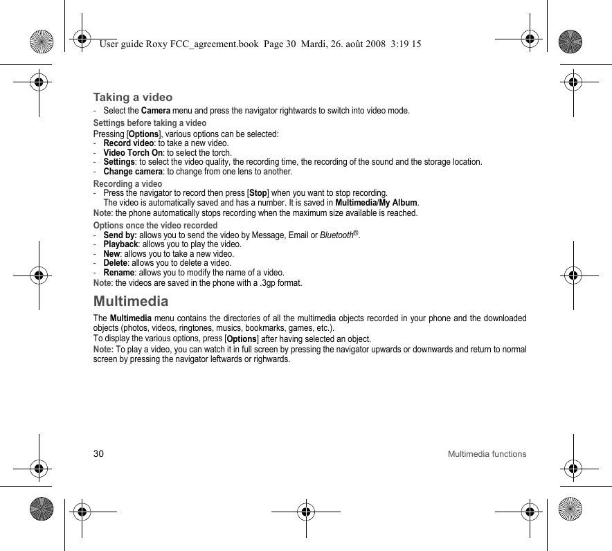 30 Multimedia functionsTaking a video-Select the Camera menu and press the navigator rightwards to switch into video mode.Settings before taking a videoPressing [Options], various options can be selected:-Record video: to take a new video.-Video Torch On: to select the torch.-Settings: to select the video quality, the recording time, the recording of the sound and the storage location.-Change camera: to change from one lens to another.Recording a video-Press the navigator to record then press [Stop] when you want to stop recording.  The video is automatically saved and has a number. It is saved in Multimedia/My Album.Note: the phone automatically stops recording when the maximum size available is reached.Options once the video recorded-Send by: allows you to send the video by Message, Email or Bluetooth®.-Playback: allows you to play the video.-New: allows you to take a new video.-Delete: allows you to delete a video.-Rename: allows you to modify the name of a video.Note: the videos are saved in the phone with a .3gp format.MultimediaThe Multimedia menu contains the directories of all the multimedia objects recorded in your phone and the downloaded objects (photos, videos, ringtones, musics, bookmarks, games, etc.). To display the various options, press [Options] after having selected an object.Note: To play a video, you can watch it in full screen by pressing the navigator upwards or downwards and return to normal screen by pressing the navigator leftwards or righwards.User guide Roxy FCC_agreement.book  Page 30  Mardi, 26. août 2008  3:19 15