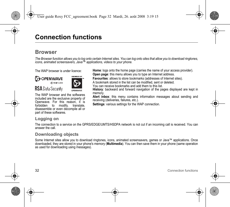 32 Connection functionsConnection functionsBrowserThe Browser function allows you to log onto certain Internet sites. You can log onto sites that allow you to download ringtones, icons, animated screensavers, Java™ applications, videos to your phone.Home: logs onto the home page (carries the name of your access provider).Open page: this menu allows you to type an Internet address.Favourites: allows to store bookmarks (addresses of Internet sites).A bookmark stored in the list can be modified, sent or deleted.You can receive bookmarks and add them to this list.History: backward and forward navigation of the pages displayed are kept in memory.Alert inbox: this menu contains information messages about sending and receiving (deliveries, failures, etc.).Settings: various settings for the WAP connection.Logging onThe connection to a service on the GPRS/EDGE/UMTS/HSDPA network is not cut if an incoming call is received. You can answer the call.Downloading objectsSome Internet sites allow you to download ringtones, icons, animated screensavers, games or Java™ applications. Once downloaded, they are stored in your phone&apos;s memory (Multimedia). You can then save them in your phone (same operation as used for downloading using messages).The WAP browser is under licence:The WAP browser and the softwares included are the exclusive property of Openwave. For this reason, it is forbidden to modify, translate, disassemble or even decompile all or part of these softwares.User guide Roxy FCC_agreement.book  Page 32  Mardi, 26. août 2008  3:19 15