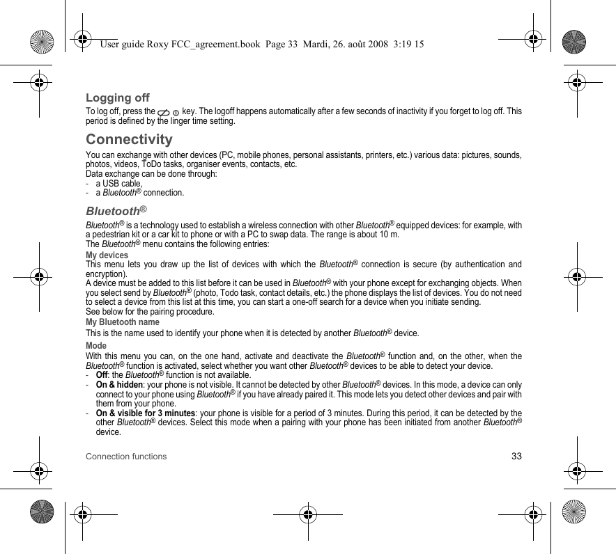 Connection functions 33Logging offTo log off, press the   key. The logoff happens automatically after a few seconds of inactivity if you forget to log off. This period is defined by the linger time setting.ConnectivityYou can exchange with other devices (PC, mobile phones, personal assistants, printers, etc.) various data: pictures, sounds, photos, videos, ToDo tasks, organiser events, contacts, etc.Data exchange can be done through:-a USB cable,-a Bluetooth® connection.Bluetooth®Bluetooth® is a technology used to establish a wireless connection with other Bluetooth® equipped devices: for example, with a pedestrian kit or a car kit to phone or with a PC to swap data. The range is about 10 m. The Bluetooth® menu contains the following entries:My devicesThis menu lets you draw up the list of devices with which the Bluetooth® connection is secure (by authentication and encryption).A device must be added to this list before it can be used in Bluetooth® with your phone except for exchanging objects. When you select send by Bluetooth® (photo, Todo task, contact details, etc.) the phone displays the list of devices. You do not need to select a device from this list at this time, you can start a one-off search for a device when you initiate sending.See below for the pairing procedure.My Bluetooth nameThis is the name used to identify your phone when it is detected by another Bluetooth® device.ModeWith this menu you can, on the one hand, activate and deactivate the Bluetooth® function and, on the other, when the Bluetooth® function is activated, select whether you want other Bluetooth® devices to be able to detect your device.-Off: the Bluetooth® function is not available. -On &amp; hidden: your phone is not visible. It cannot be detected by other Bluetooth® devices. In this mode, a device can only connect to your phone using Bluetooth® if you have already paired it. This mode lets you detect other devices and pair with them from your phone.-On &amp; visible for 3 minutes: your phone is visible for a period of 3 minutes. During this period, it can be detected by the other Bluetooth® devices. Select this mode when a pairing with your phone has been initiated from another Bluetooth®device.User guide Roxy FCC_agreement.book  Page 33  Mardi, 26. août 2008  3:19 15