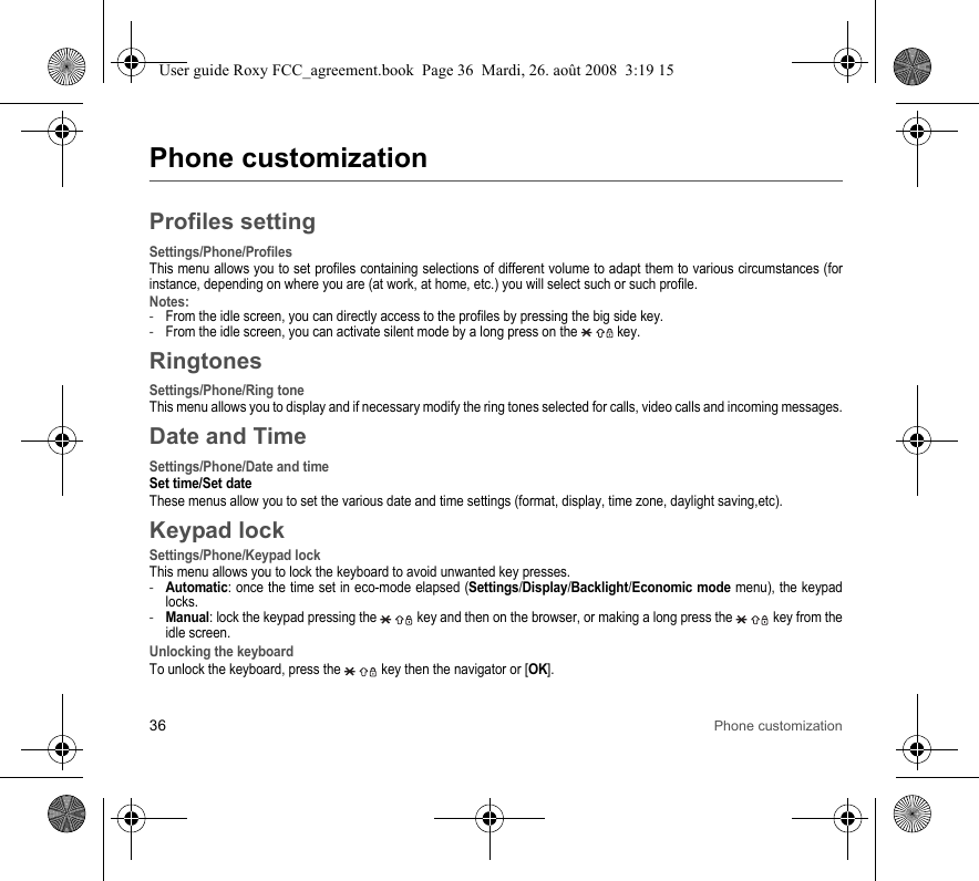 36 Phone customizationPhone customizationProfiles settingSettings/Phone/ProfilesThis menu allows you to set profiles containing selections of different volume to adapt them to various circumstances (for instance, depending on where you are (at work, at home, etc.) you will select such or such profile.Notes:-From the idle screen, you can directly access to the profiles by pressing the big side key.-From the idle screen, you can activate silent mode by a long press on the   key.RingtonesSettings/Phone/Ring toneThis menu allows you to display and if necessary modify the ring tones selected for calls, video calls and incoming messages.Date and TimeSettings/Phone/Date and timeSet time/Set dateThese menus allow you to set the various date and time settings (format, display, time zone, daylight saving,etc).Keypad lockSettings/Phone/Keypad lockThis menu allows you to lock the keyboard to avoid unwanted key presses.-Automatic: once the time set in eco-mode elapsed (Settings/Display/Backlight/Economic mode menu), the keypad locks.-Manual: lock the keypad pressing the   key and then on the browser, or making a long press the   key from the idle screen.Unlocking the keyboardTo unlock the keyboard, press the   key then the navigator or [OK].User guide Roxy FCC_agreement.book  Page 36  Mardi, 26. août 2008  3:19 15