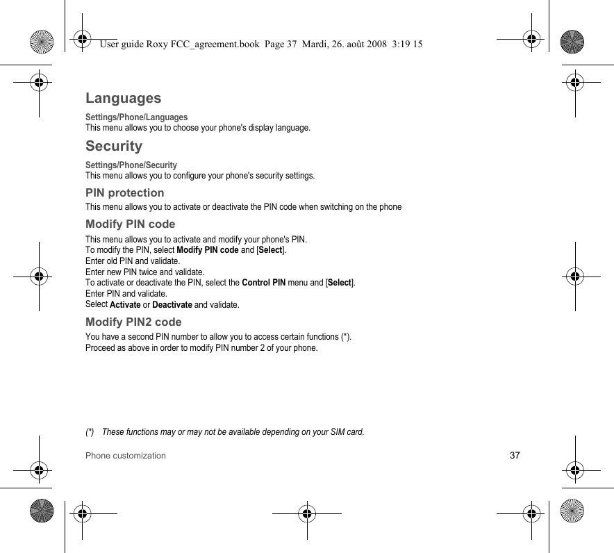 Phone customization 37LanguagesSettings/Phone/LanguagesThis menu allows you to choose your phone&apos;s display language.SecuritySettings/Phone/SecurityThis menu allows you to configure your phone&apos;s security settings.PIN protectionThis menu allows you to activate or deactivate the PIN code when switching on the phoneModify PIN codeThis menu allows you to activate and modify your phone&apos;s PIN.To modify the PIN, select Modify PIN code and [Select].Enter old PIN and validate.Enter new PIN twice and validate.To activate or deactivate the PIN, select the Control PIN menu and [Select].Enter PIN and validate. Select Activate or Deactivate and validate.Modify PIN2 codeYou have a second PIN number to allow you to access certain functions (*).Proceed as above in order to modify PIN number 2 of your phone.(*) These functions may or may not be available depending on your SIM card.User guide Roxy FCC_agreement.book  Page 37  Mardi, 26. août 2008  3:19 15