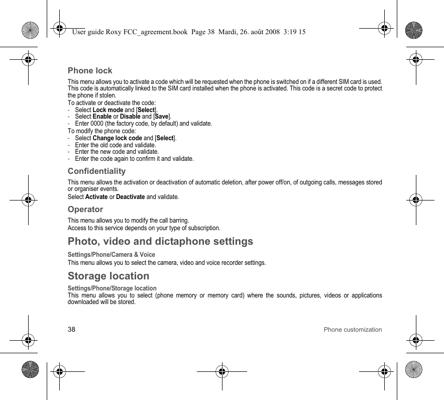38 Phone customizationPhone lockThis menu allows you to activate a code which will be requested when the phone is switched on if a different SIM card is used. This code is automatically linked to the SIM card installed when the phone is activated. This code is a secret code to protect the phone if stolen.To activate or deactivate the code:-Select Lock mode and [Select].-Select Enable or Disable and [Save].-Enter 0000 (the factory code, by default) and validate. To modify the phone code:-Select Change lock code and [Select].-Enter the old code and validate.-Enter the new code and validate.-Enter the code again to confirm it and validate.ConfidentialityThis menu allows the activation or deactivation of automatic deletion, after power off/on, of outgoing calls, messages stored or organiser events.Select Activate or Deactivate and validate.OperatorThis menu allows you to modify the call barring.Access to this service depends on your type of subscription.Photo, video and dictaphone settingsSettings/Phone/Camera &amp; VoiceThis menu allows you to select the camera, video and voice recorder settings.Storage locationSettings/Phone/Storage locationThis menu allows you to select (phone memory or memory card) where the sounds, pictures, videos or applications downloaded will be stored.User guide Roxy FCC_agreement.book  Page 38  Mardi, 26. août 2008  3:19 15