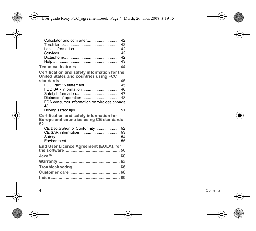 4ContentsCalculator and converter............................... 42Torch lamp....................................................42Local information ..........................................42Services ........................................................ 42Dictaphone.................................................... 42Help .............................................................. 43Technical features..................................... 44Certification and safety information for the United States and countries using FCC standards ................................................... 45FCC Part 15 statement ................................. 45FCC SAR information ................................... 46Safety Information......................................... 47Distance of operation.................................... 48FDA consumer information on wireless phones48Driving safety tips ......................................... 51Certification and safety information for Europe and countries using CE standards 52CE Declaration of Conformity ....................... 52CE SAR information...................................... 53Safety............................................................ 54Environment.................................................. 55End User Licence Agreement (EULA), for the software ............................................... 56Java™......................................................... 60Warranty..................................................... 63Troubleshooting ........................................ 66Customer care ........................................... 68Index ........................................................... 69User guide Roxy FCC_agreement.book  Page 4  Mardi, 26. août 2008  3:19 15