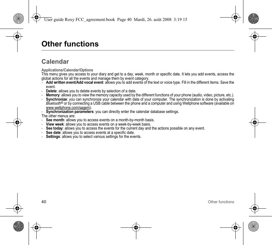 40 Other functionsOther functionsCalendarApplications/Calendar/OptionsThis menu gives you access to your diary and get to a day, week, month or specific date. It lets you add events, access the global actions for all the events and manage them by event category.-Add written event/Add vocal event: allows you to add events of the text or voice type. Fill in the different items. Save the event.-Delete: allows you to delete events by selection of a date.-Memory: allows you to view the memory capacity used by the different functions of your phone (audio, video, picture, etc.).-Synchronize: you can synchronize your calendar with data of your computer. The synchronization is done by activating Bluetooth® or by connecting a USB cable between the phone and a computer and using Wellphone software (available on www.wellphone.com/sagem).-Synchronization parameters: you can directly enter the calendar database settings.The other menus are:-See month: allows you to access events on a month-by-month basis.-View week: allows you to access events on a week-by-week basis.-See today: allows you to access the events for the current day and the actions possible on any event.-See date: allows you to access events at a specific date.-Settings: allows you to select various settings for the events.User guide Roxy FCC_agreement.book  Page 40  Mardi, 26. août 2008  3:19 15