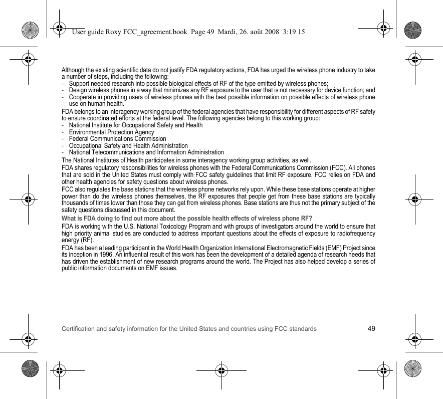 Certification and safety information for the United States and countries using FCC standards 49Although the existing scientific data do not justify FDA regulatory actions, FDA has urged the wireless phone industry to take a number of steps, including the following:-Support needed research into possible biological effects of RF of the type emitted by wireless phones;-Design wireless phones in a way that minimizes any RF exposure to the user that is not necessary for device function; and-Cooperate in providing users of wireless phones with the best possible information on possible effects of wireless phone use on human health.FDA belongs to an interagency working group of the federal agencies that have responsibility for different aspects of RF safety to ensure coordinated efforts at the federal level. The following agencies belong to this working group:-National Institute for Occupational Safety and Health-Environmental Protection Agency-Federal Communications Commission-Occupational Safety and Health Administration-National Telecommunications and Information AdministrationThe National Institutes of Health participates in some interagency working group activities, as well.FDA shares regulatory responsibilities for wireless phones with the Federal Communications Commission (FCC). All phones that are sold in the United States must comply with FCC safety guidelines that limit RF exposure. FCC relies on FDA and other health agencies for safety questions about wireless phones.FCC also regulates the base stations that the wireless phone networks rely upon. While these base stations operate at higher power than do the wireless phones themselves, the RF exposures that people get from these base stations are typically thousands of times lower than those they can get from wireless phones. Base stations are thus not the primary subject of the safety questions discussed in this document.What is FDA doing to find out more about the possible health effects of wireless phone RF?FDA is working with the U.S. National Toxicology Program and with groups of investigators around the world to ensure that high priority animal studies are conducted to address important questions about the effects of exposure to radiofrequency energy (RF).FDA has been a leading participant in the World Health Organization International Electromagnetic Fields (EMF) Project since its inception in 1996. An influential result of this work has been the development of a detailed agenda of research needs that has driven the establishment of new research programs around the world. The Project has also helped develop a series of public information documents on EMF issues.User guide Roxy FCC_agreement.book  Page 49  Mardi, 26. août 2008  3:19 15