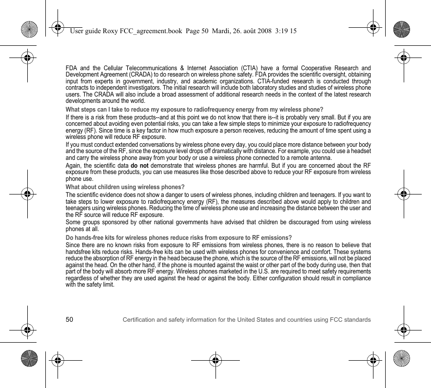 50 Certification and safety information for the United States and countries using FCC standardsFDA and the Cellular Telecommunications &amp; Internet Association (CTIA) have a formal Cooperative Research and Development Agreement (CRADA) to do research on wireless phone safety. FDA provides the scientific oversight, obtaining input from experts in government, industry, and academic organizations. CTIA-funded research is conducted through contracts to independent investigators. The initial research will include both laboratory studies and studies of wireless phone users. The CRADA will also include a broad assessment of additional research needs in the context of the latest research developments around the world.What steps can I take to reduce my exposure to radiofrequency energy from my wireless phone?If there is a risk from these products--and at this point we do not know that there is--it is probably very small. But if you are concerned about avoiding even potential risks, you can take a few simple steps to minimize your exposure to radiofrequency energy (RF). Since time is a key factor in how much exposure a person receives, reducing the amount of time spent using a wireless phone will reduce RF exposure.If you must conduct extended conversations by wireless phone every day, you could place more distance between your body and the source of the RF, since the exposure level drops off dramatically with distance. For example, you could use a headset and carry the wireless phone away from your body or use a wireless phone connected to a remote antenna.Again, the scientific data do not demonstrate that wireless phones are harmful. But if you are concerned about the RF exposure from these products, you can use measures like those described above to reduce your RF exposure from wireless phone use.What about children using wireless phones?The scientific evidence does not show a danger to users of wireless phones, including children and teenagers. If you want to take steps to lower exposure to radiofrequency energy (RF), the measures described above would apply to children and teenagers using wireless phones. Reducing the time of wireless phone use and increasing the distance between the user and the RF source will reduce RF exposure.Some groups sponsored by other national governments have advised that children be discouraged from using wireless phones at all.Do hands-free kits for wireless phones reduce risks from exposure to RF emissions?Since there are no known risks from exposure to RF emissions from wireless phones, there is no reason to believe that handsfree kits reduce risks. Hands-free kits can be used with wireless phones for convenience and comfort. These systems reduce the absorption of RF energy in the head because the phone, which is the source of the RF emissions, will not be placed against the head. On the other hand, if the phone is mounted against the waist or other part of the body during use, then that part of the body will absorb more RF energy. Wireless phones marketed in the U.S. are required to meet safety requirements regardless of whether they are used against the head or against the body. Either configuration should result in compliance with the safety limit.User guide Roxy FCC_agreement.book  Page 50  Mardi, 26. août 2008  3:19 15