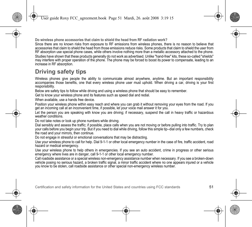 Certification and safety information for the United States and countries using FCC standards 51Do wireless phone accessories that claim to shield the head from RF radiation work?Since there are no known risks from exposure to RF emissions from wireless phones, there is no reason to believe that accessories that claim to shield the head from those emissions reduce risks. Some products that claim to shield the user from RF absorption use special phone cases, while others involve nothing more than a metallic accessory attached to the phone.Studies have shown that these products generally do not work as advertised. Unlike &quot;hand-free&quot; kits, these so-called &quot;shields&quot; may interfere with proper operation of the phone. The phone may be forced to boost its power to compensate, leading to an increase in RF absorption.Driving safety tipsWireless phones give people the ability to communicate almost anywhere, anytime. But an important responsibility accompanies those benefits, one that every wireless phone user must uphold. When driving a car, driving is your first responsibility.Below are safety tips to follow while driving and using a wireless phone that should be easy to remember.Get to know your wireless phone and its features such as speed dial and redial.When available, use a hands free device.Position your wireless phone within easy reach and where you can grab it without removing your eyes from the road. If you get an incoming call at an inconvenient time, if possible, let your voice mail answer it for you.Let the person you are speaking with know you are driving; if necessary, suspend the call in heavy traffic or hazardous weather conditions.Do not take notes or look up phone numbers while driving.Dial sensibly and assess the traffic; if possible, place calls when you are not moving or before pulling into traffic. Try to plan your calls before you begin your trip. But if you need to dial while driving, follow this simple tip--dial only a few numbers, check the road and your mirrors, then continue.Do not engage in stressful or emotional conversations that may be distracting.Use your wireless phone to call for help. Dial 9-1-1 or other local emergency number in the case of fire, traffic accident, road hazard or medical emergency.Use your wireless phone to help others in emergencies. If you see an auto accident, crime in progress or other serious emergency where lives are in danger, call 9-1-1 or other local emergency number.Call roadside assistance or a special wireless non-emergency assistance number when necessary. If you see a broken-down vehicle posing no serious hazard, a broken traffic signal, a minor traffic accident where no one appears injured or a vehicle you know to be stolen, call roadside assistance or other special non-emergency wireless number.User guide Roxy FCC_agreement.book  Page 51  Mardi, 26. août 2008  3:19 15