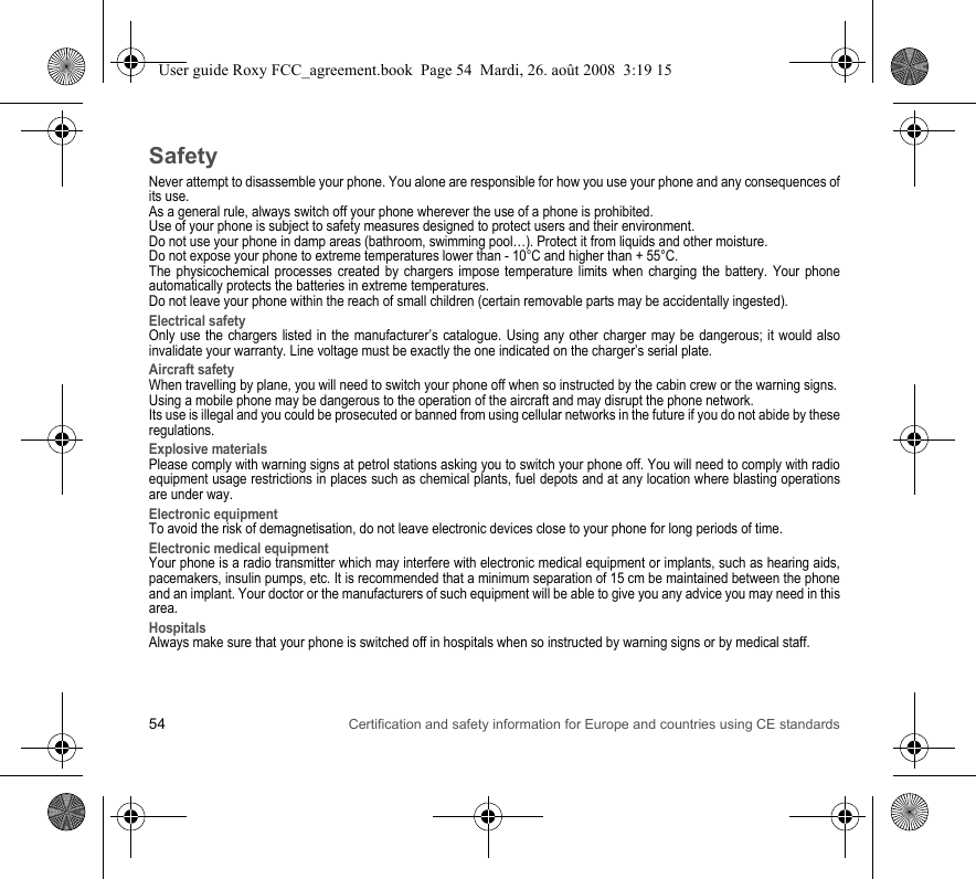 54 Certification and safety information for Europe and countries using CE standardsSafetyNever attempt to disassemble your phone. You alone are responsible for how you use your phone and any consequences of its use.As a general rule, always switch off your phone wherever the use of a phone is prohibited.Use of your phone is subject to safety measures designed to protect users and their environment.Do not use your phone in damp areas (bathroom, swimming pool…). Protect it from liquids and other moisture.Do not expose your phone to extreme temperatures lower than - 10°C and higher than + 55°C.The physicochemical processes created by chargers impose temperature limits when charging the battery. Your phone automatically protects the batteries in extreme temperatures.Do not leave your phone within the reach of small children (certain removable parts may be accidentally ingested).Electrical safetyOnly use the chargers listed in the manufacturer’s catalogue. Using any other charger may be dangerous; it would also invalidate your warranty. Line voltage must be exactly the one indicated on the charger’s serial plate. Aircraft safetyWhen travelling by plane, you will need to switch your phone off when so instructed by the cabin crew or the warning signs.Using a mobile phone may be dangerous to the operation of the aircraft and may disrupt the phone network.Its use is illegal and you could be prosecuted or banned from using cellular networks in the future if you do not abide by these regulations.Explosive materialsPlease comply with warning signs at petrol stations asking you to switch your phone off. You will need to comply with radio equipment usage restrictions in places such as chemical plants, fuel depots and at any location where blasting operations are under way.Electronic equipmentTo avoid the risk of demagnetisation, do not leave electronic devices close to your phone for long periods of time.Electronic medical equipmentYour phone is a radio transmitter which may interfere with electronic medical equipment or implants, such as hearing aids, pacemakers, insulin pumps, etc. It is recommended that a minimum separation of 15 cm be maintained between the phone and an implant. Your doctor or the manufacturers of such equipment will be able to give you any advice you may need in this area. HospitalsAlways make sure that your phone is switched off in hospitals when so instructed by warning signs or by medical staff. User guide Roxy FCC_agreement.book  Page 54  Mardi, 26. août 2008  3:19 15